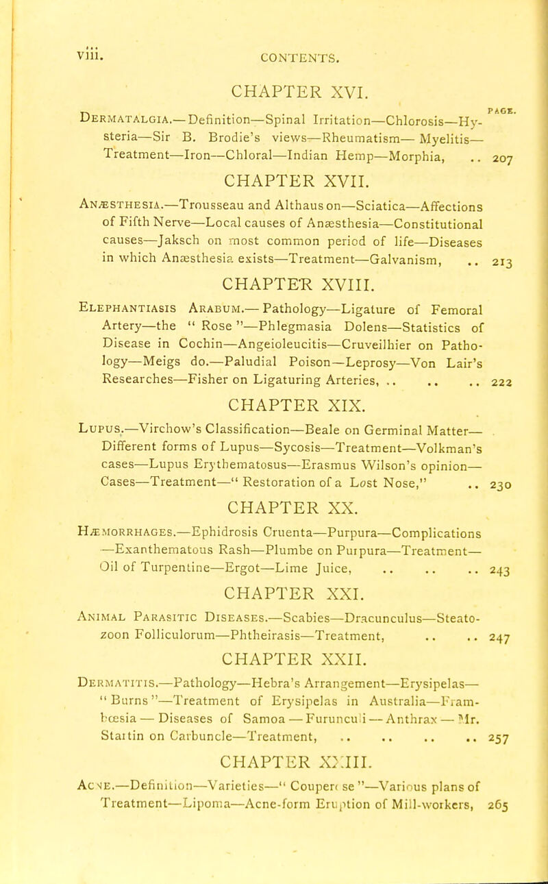 CHAPTER XVI. T> . . PAGE. Dermatalgia.—Definition—Spinal Irritation—Chlorosis—Hy- steria—Sir B. Brodie's views—Rheumatism— Myelitis— Treatment—Iron—Chloral—Indian Hemp—Morphia, .. 207 CHAPTER XVII. Anaesthesia.—Trousseau and Althauson—Sciatica—Affections of Fifth Nerve—Local causes of Anaesthesia—Constitutional causes—Jaksch on most common period of life—Diseases in which Anaesthesia exists—Treatment—Galvanism, .. 213 CHAPTER XVIII. Elephantiasis Arabum.— Pathology—Ligature of Femoral Artery—the  Rose —Phlegmasia Dolens—Statistics of Disease in Cochin—Angeioleucitis—Cruveilhier on Patho- logy—Meigs do.—Paludial Poison—Leprosy—Von Lair's Researches—Fisher on Ligaturing Arteries, .. .. .. 222 CHAPTER XIX. Lupus.—Virchow's Classification—Beale on Germinal Matter— Different forms of Lupus—Sycosis—Treatment—Volkman's cases—Lupus Erythematosus—Erasmus Wilson's opinion— Cases—Treatment— Restoration of a Lost Nose, .. 230 CHAPTER XX. Hemorrhages.—Ephidrosis Cruenta—Purpura—Complications —Exanthematous Rash—Plumbe on Purpura—Treatment— Oil of Turpentine—Ergot—Lime Juice, 243 CHAPTER XXI. Animal Parasitic Diseases.—Scabies—Dracunculus—Steato- zoon Folliculorum—Phtheirasis—Treatment, .. .. 247 CHAPTER XXII. Dermatitis.—Pathology—Hebra's Arrangement—Erysipelas— Burns—Treatment of Erysipelas in Australia—Fram- bcesia — Diseases of Samoa — Furunculi — Anthrax — Mr. Staitin on Carbuncle—Treatment, .. .. .. 257 CHAPTER XXIII. Ac^e.—Definition—Varieties— Coupen se—Various plans of Treatment—Lipoma—Acne-form Eruption of Mill-workers, 265