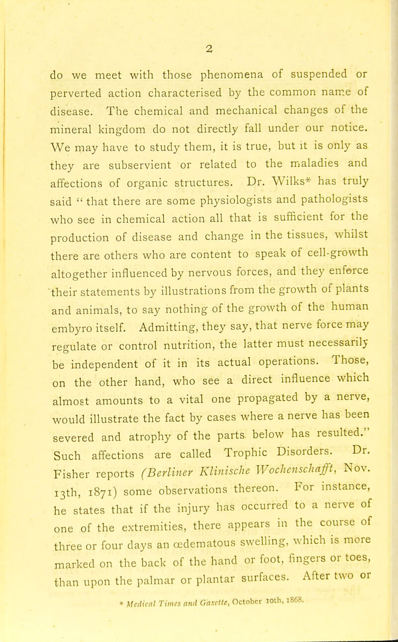 do we meet with those phenomena of suspended or perverted action characterised by the common name of disease. The chemical and mechanical changes of the mineral kingdom do not directly fall under our notice. We may have to study them, it is true, but it is only as they are subservient or related to the maladies and affections of organic structures. Dr. Wilks* has truly said  that there are some physiologists and pathologists who see in chemical action all that is sufficient for the production of disease and change in the tissues, whilst there are others who are content to speak of cell-growth altogether influenced by nervous forces, and they enferce their statements by illustrations from the growth of plants and animals, to say nothing of the growth of the human embyro itself. Admitting, they say, that nerve force may regulate or control nutrition, the latter must necessarily be independent of it in its actual operations. Those, on the other hand, who see a direct influence which almost amounts to a vital one propagated by a nerve, would illustrate the fact by cases where a nerve has been severed and atrophy of the parts, below has resulted. Such affections are called Trophic Disorders. Dr. Fisher reports (Berliner Klinisetie Wochenschafft, Nov. 13th, 1871) some observations thereon. For instance, he states that if the injury has occurred to a nerve of one of the extremities, there appears in the course of three or four days an ccdematous swelling, which is more marked on the back of the hand or foot, fingers or toes, than upon the palmar or plantar surfaces. After two or * Medical Times and Gazette, October 10th, 1868.