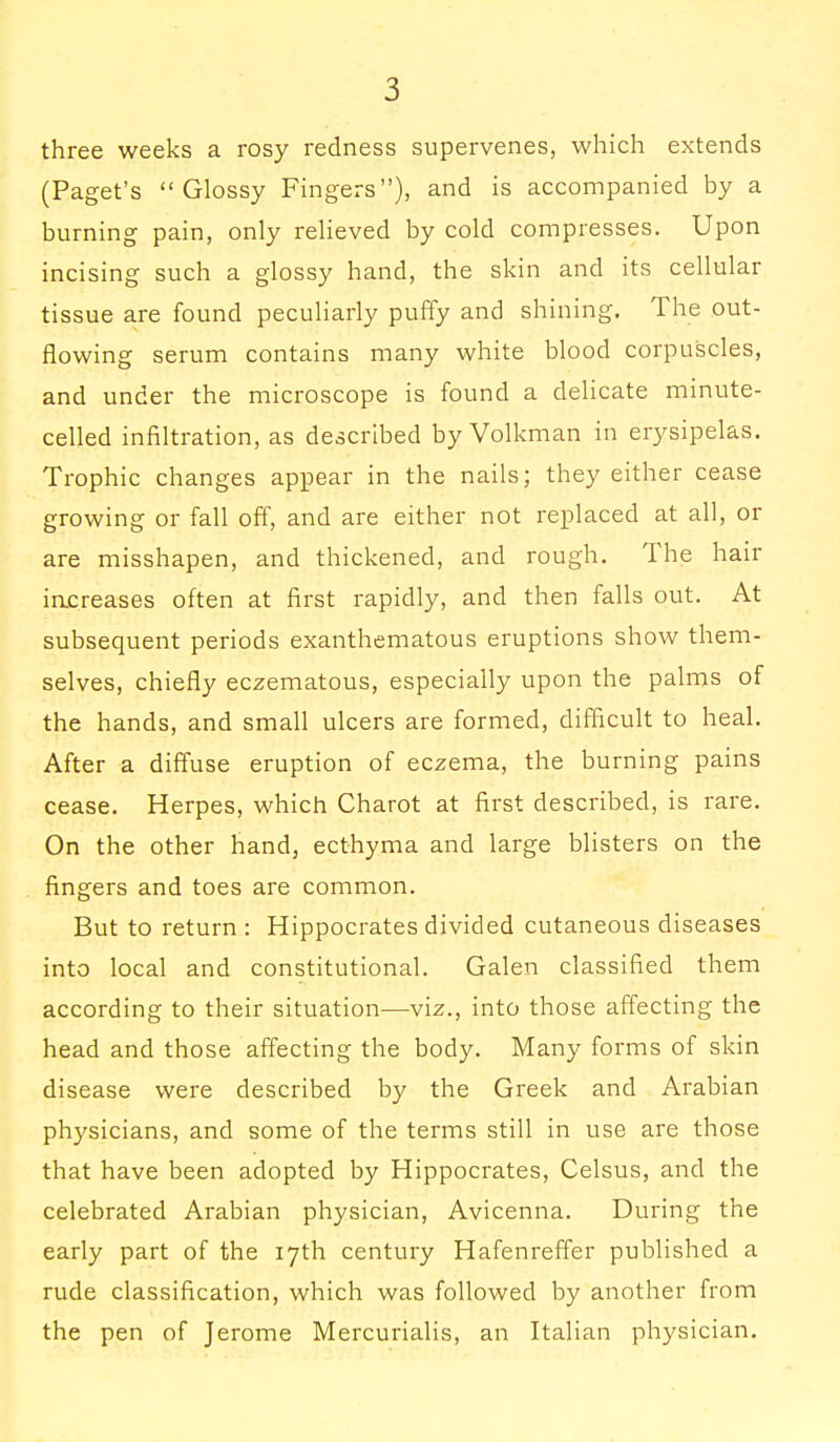 three weeks a rosy redness supervenes, which extends (Paget's Glossy Fingers), and is accompanied by a burning pain, only relieved by cold compresses. Upon incising such a glossy hand, the skin and its cellular tissue are found peculiarly puffy and shining. The out- flowing serum contains many white blood corpuscles, and under the microscope is found a delicate minute- celled infiltration, as described by Volkman in erysipelas. Trophic changes appear in the nails; they either cease growing or fall off, and are either not replaced at all, or are misshapen, and thickened, and rough. The hair increases often at first rapidly, and then falls out. At subsequent periods exanthematous eruptions show them- selves, chiefly eczematous, especially upon the palms of the hands, and small ulcers are formed, difficult to heal. After a diffuse eruption of eczema, the burning pains cease. Herpes, which Charot at first described, is rare. On the other hand, ecthyma and large blisters on the fingers and toes are common. But to return : Hippocrates divided cutaneous diseases into local and constitutional. Galen classified them according to their situation—viz., into those affecting the head and those affecting the body. Many forms of skin disease were described by the Greek and Arabian physicians, and some of the terms still in use are those that have been adopted by Hippocrates, Celsus, and the celebrated Arabian physician, Avicenna. During the early part of the 17th century Hafenreffer published a rude classification, which was followed by another from the pen of Jerome Mercurialis, an Italian physician.