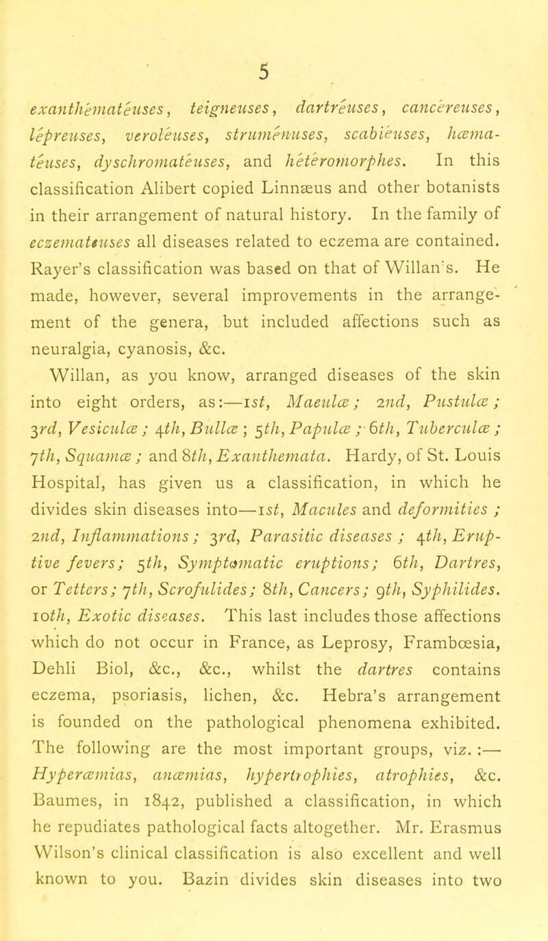 exanth'emateuses, teigneuses, dartreuses, cancereuses, lepreuses, veroleuses, strumenuses, scab lenses, hcema- teuses, dyschromateuses, and heteromorphes. In this classification Alibert copied Linnaeus and other botanists in their arrangement of natural history. In the family of eczemattuses all diseases related to eczema are contained. Rayer's classification was based on that of Willairs. He made, however, several improvements in the arrange- ment of the genera, but included affections such as neuralgia, cyanosis, &c. Willan, as you know, arranged diseases of the skin into eight orders, as:—ist, Maenlce; 2nd, Pustidce ; 3rd, Vesiculce ; \ih, Bullce ; 5th, Papula ;• 6th, Tuberculce ; jth, SquamcE ; and 8th, Exanthemata. Hardy, of St. Louis Hospital, has given us a classification, in which he divides skin diseases into—15£, Macules and deformities ; 2nd, Inflammations ; yd, Parasitic diseases ; \th, Erup- tive fevers; 5th, Symptomatic eruptions; 6th, Dartres, or Tetters; yth, Scrofulides; 8th, Cancers; gth, Syphilides. 10th, Exotic diseases. This last includes those affections which do not occur in France, as Leprosy, Frambcesia, Dehli Biol, &c, &c, whilst the dartres contains eczema, psoriasis, lichen, &c. Hebra's arrangement is founded on the pathological phenomena exhibited. The following are the most important groups, viz. :— Hypercemias, ancemias, hypertrophies, atrophies, &c. Baumes, in 1842, published a classification, in which he repudiates pathological facts altogether. Mr. Erasmus Wilson's clinical classification is also excellent and well known to you. Bazin divides skin diseases into two