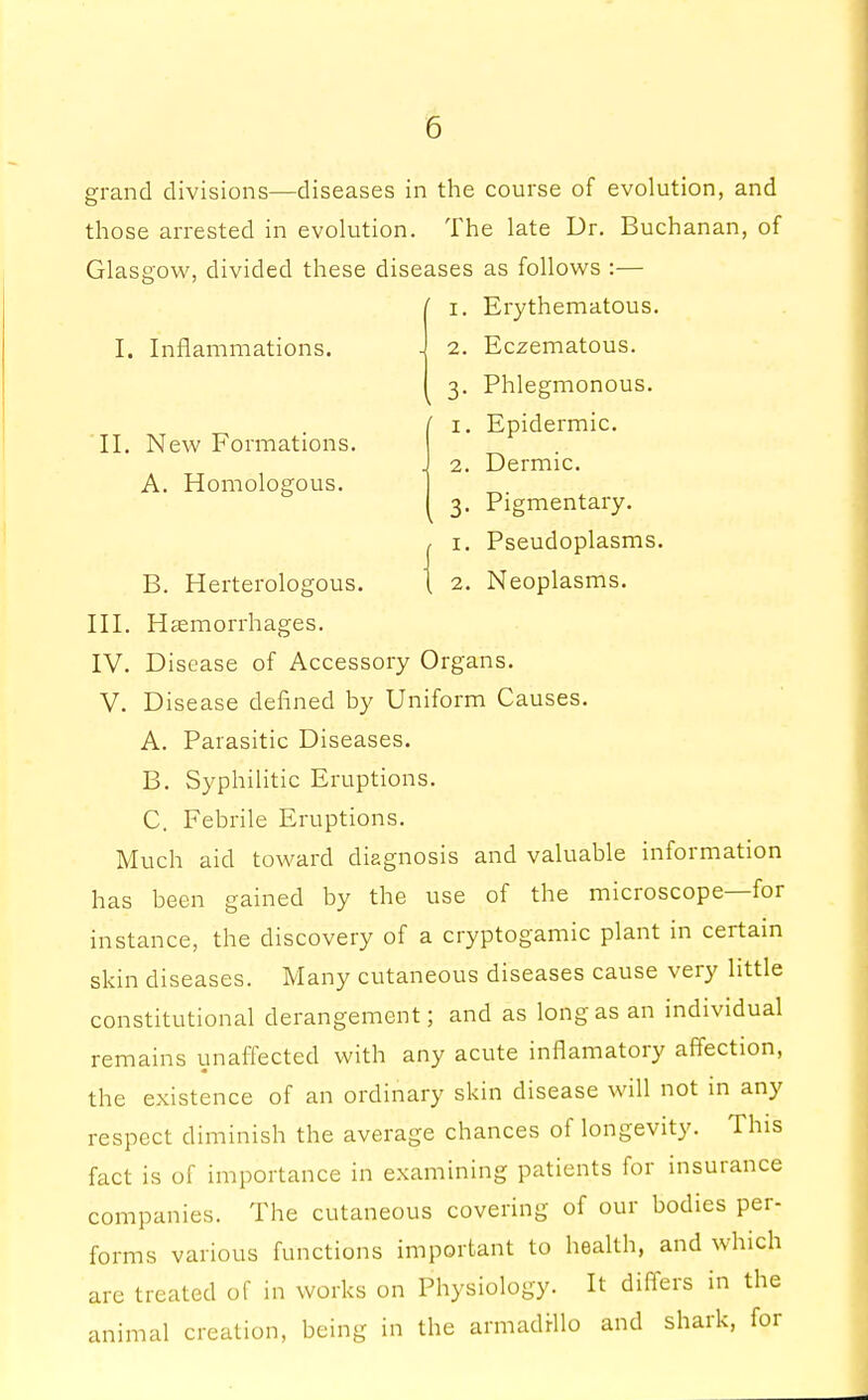 II. New Formations A. Homologous. grand divisions—diseases in the course of evolution, and those arrested in evolution. The late Dr. Buchanan, of Glasgow, divided these diseases as follows :— ' i. Erythematous. I. Inflammations. - 2. Eczematous. 3. Phlegmonous. ' 1. Epidermic. 2. Dermic. 3. Pigmentary. 1. Pseudoplasms. B. Herterologous. 1 2. Neoplasms. III. Haemorrhages. IV. Disease of Accessory Organs. V. Disease defined by Uniform Causes. A. Parasitic Diseases. B. Syphilitic Eruptions. C. Febrile Eruptions. Much aid toward diagnosis and valuable information has been gained by the use of the microscope—for instance, the discovery of a cryptogamic plant in certain skin diseases. Many cutaneous diseases cause very little constitutional derangement; and as long as an individual remains unaffected with any acute inflamatory affection, the existence of an ordinary skin disease will not in any respect diminish the average chances of longevity. This fact is of importance in examining patients for insurance companies. The cutaneous covering of our bodies per- forms various functions important to health, and which are treated of in works on Physiology. It differs in the animal creation, being in the armadillo and shark, for