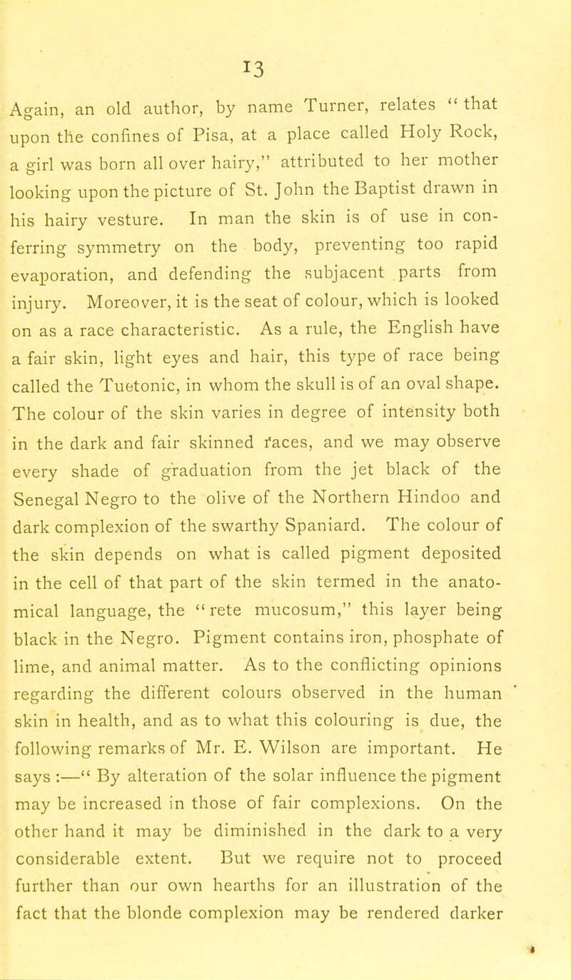 Again, an old author, by name Turner, relates  that upon the confines of Pisa, at a place called Holy Rock, a girl was born all over hairy, attributed to her mother looking upon the picture of St. John the Baptist drawn in his hairy vesture. In man the skin is of use in con- ferring symmetry on the body, preventing too rapid evaporation, and defending the subjacent parts from injury. Moreover, it is the seat of colour, which is looked on as a race characteristic. As a rule, the English have a fair skin, light eyes and hair, this type of race being called the Tuetonic, in whom the skull is of an oval shape. The colour of the skin varies in degree of intensity both in the dark and fair skinned faces, and we may observe every shade of graduation from the jet black of the Senegal Negro to the olive of the Northern Hindoo and dark complexion of the swarthy Spaniard. The colour of the skin depends on what is called pigment deposited in the cell of that part of the skin termed in the anato- mical language, the  rete mucosum, this layer being black in the Negro. Pigment contains iron, phosphate of lime, and animal matter. As to the conflicting opinions regarding the different colours observed in the human skin in health, and as to what this colouring is due, the following remarks of Mr. E. Wilson are important. He says :— By alteration of the solar influence the pigment may be increased in those of fair complexions. On the other hand it may be diminished in the dark to a very considerable extent. But we require not to proceed further than our own hearths for an illustration of the fact that the blonde complexion may be rendered darker