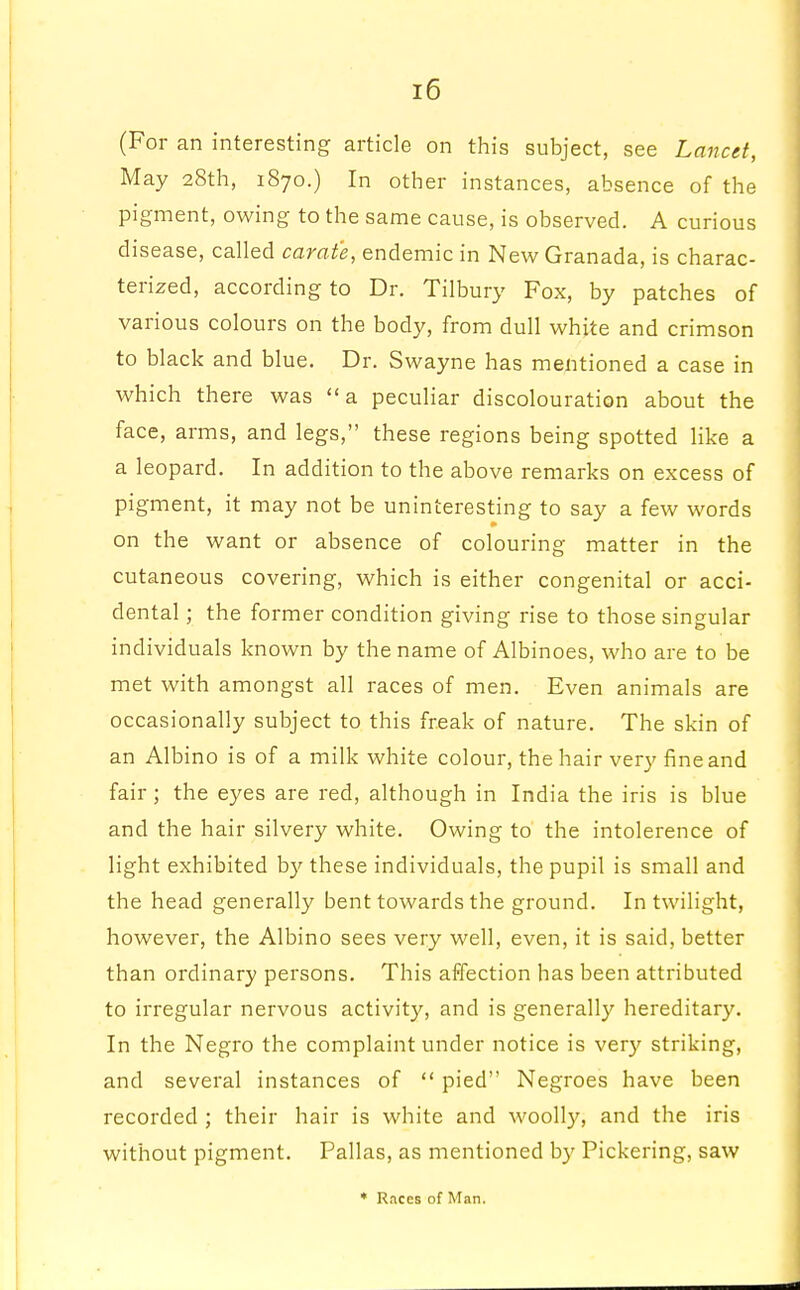 (For an interesting article on this subject, see Lancet, May 28th, 1870.) In other instances, absence of the pigment, owing to the same cause, is observed. A curious disease, called carafe, endemic in New Granada, is charac- terized, according to Dr. Tilbury Fox, by patches of various colours on the body, from dull white and crimson to black and blue. Dr. Swayne has mentioned a case in which there was a peculiar discolouration about the face, arms, and legs, these regions being spotted like a a leopard. In addition to the above remarks on excess of pigment, it may not be uninteresting to say a few words on the want or absence of colouring matter in the cutaneous covering, which is either congenital or acci- dental ; the former condition giving rise to those singular individuals known by the name of Albinoes, who are to be met with amongst all races of men. Even animals are occasionally subject to this freak of nature. The skin of an Albino is of a milk white colour, the hair very fine and fair; the eyes are red, although in India the iris is blue and the hair silvery white. Owing to the intolerence of light exhibited by these individuals, the pupil is small and the head generally bent towards the ground. In twilight, however, the Albino sees very well, even, it is said, better than ordinary persons. This affection has been attributed to irregular nervous activity, and is generally hereditary. In the Negro the complaint under notice is very striking, and several instances of  pied Negroes have been recorded ; their hair is white and woolly, and the iris without pigment. Pallas, as mentioned by Pickering, saw * Races of Man.