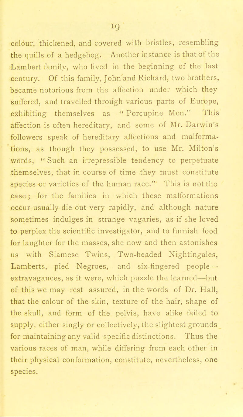 colour, thickened, and covered with bristles, resembling the quills of a hedgehog. Another instance is that of the Lambert family, who lived in the beginning of the last century. Of this family, John'and Richard, two brothers, became notorious from the affection under which they suffered, and travelled through various parts of Europe, exhibiting themselves as  Porcupine Men. This affection is often hereditary, and some of Mr. Darwin's followers speak of hereditary affections and malforma- tions, as though they possessed, to use Mr. Milton's words,  Such an irrepressible tendency to perpetuate themselves, that in course of time they must constitute species or varieties of the human race. This is not the case; for the families in which these malformations occur usually die out very rapidly, and although nature sometimes indulges in strange vagaries, as if she loved to perplex the scientific investigator, and to furnish food for laughter for the masses, she now and then astonishes us with Siamese Twins, Two-headed Nightingales, Lamberts, pied Negroes, and six-fingered people— extravagances, as it were, which puzzle the learned—but of this we may rest assured, in the words of Dr. Hall, that the colour of the skin, texture of the hair, shape of the skull, and form of the pelvis, have alike failed to supply, either singly or collectively, the slightest grounds for maintaining any valid specific distinctions. Thus the various races of man, while differing from each other in their physical conformation, constitute, nevertheless, one species.