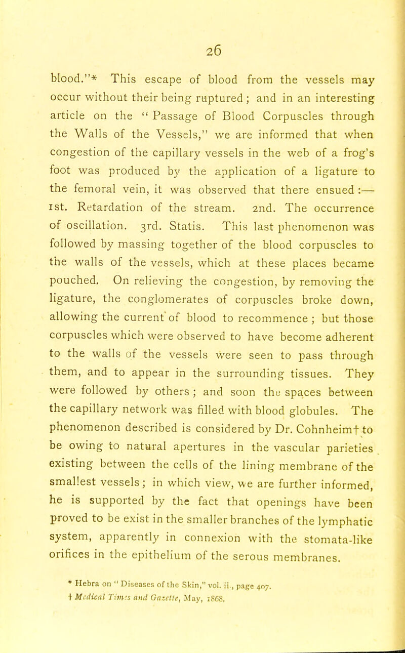 blood.* This escape of blood from the vessels may occur without their being ruptured ; and in an interesting article on the  Passage of Blood Corpuscles through the Walls of the Vessels, we are informed that when congestion of the capillary vessels in the web of a frog's foot was produced by the application of a ligature to the femoral vein, it was observed that there ensued :— ist. Retardation of the stream. 2nd. The occurrence of oscillation. 3rd. Statis. This last phenomenon was followed by massing together of the blood corpuscles to the walls of the vessels, which at these places became pouched. On relieving the congestion, by removing the ligature, the conglomerates of corpuscles broke down, allowing the current'of blood to recommence; but those corpuscles which were observed to have become adherent to the walls of the vessels were seen to pass through them, and to appear in the surrounding tissues. They were followed by others ; and soon the spaces between the capillary network was filled with blood globules. The phenomenon described is considered by Dr. Cohnheimf to be owing to natural apertures in the vascular parieties existing between the cells of the lining membrane of the smallest vessels; in which view, we are further informed, he is supported by the fact that openings have been proved to be exist in the smaller branches of the lymphatic system, apparently in connexion with the stomata-like orifices in the epithelium of the serous membranes. ♦ Hebra on  Diseases of the Skin, vol. ii , page 407. + Medical Times and Gazette, May, 1S68,