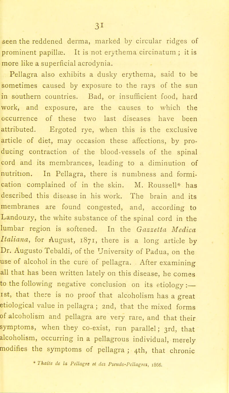 seen the reddened derma, marked by circular ridges of prominent papillae. It is not erythema circinatum ; it is more like a superficial acrodynia. Pellagra also exhibits a dusky erythema, said to be sometimes caused by exposure to the rays of the sun in southern countries. Bad, or insufficient food, hard work, and exposure, are the causes to which the occurrence of these two last diseases have been attributed. Ergoted rye, when this is the exclusive article of diet, may occasion these affections, by pro- ducing contraction of the blood-vessels of the spinal cord and its membrances, leading to a diminution of nutrition. In Pellagra, there is numbness and formi- cation complained of in the skin. M. Roussell* has described this disease in his work. The brain and its membranes are found congested, and, according to Landouzy, the white substance of the spinal cord in the lumbar region is softened. In the Gazzetta Medico, Italiana, for August, 1871, there is a long article by Dr. Augusto Tebaldi, of the University of Padua, on the use of alcohol in the cure of pellagra. After examining all that has been written lately on this disease, he comes to the following negative conclusion on its etiology :— 1st, that there is no proof that alcoholism has a great etiological value in pellagra ; 2nd, that the mixed forms of alcoholism and pellagra are very rare, and that their symptoms, when they co-exist, run parallel; 3rd, that alcoholism, occurring in a pellagrous individual, merely modifies the symptoms of pellagra ; 4th, that chronic + Thaitc de la Pellagre at des Pseudo-Pcllagrcs, 1866.