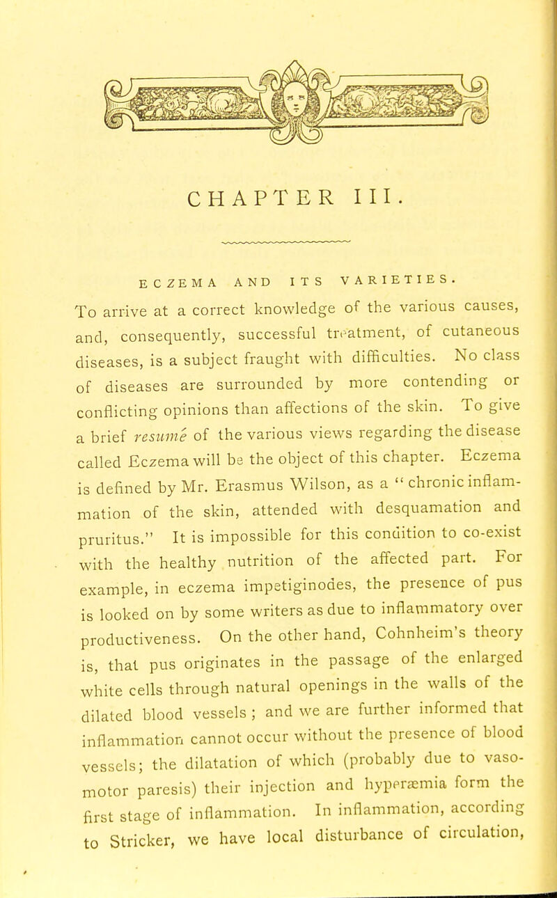 CHAPTER III ECZEMA AND ITS VARIETIES. To arrive at a correct knowledge of the various causes, and, consequently, successful treatment, of cutaneous diseases, is a subject fraught with difficulties. No class of diseases are surrounded by more contending or conflicting opinions than affections of the skin. To give a brief resume of the various views regarding the disease called Eczema will be the object of this chapter. Eczema is defined by Mr. Erasmus Wilson, as a  chronic inflam- mation of the skin, attended with desquamation and pruritus. It is impossible for this condition to co-exist with the healthy nutrition of the affected part. For example, in eczema impetiginodes, the presence of pus is looked on by some writers as due to inflammatory over productiveness. On the other hand, Cohnheim's theory is, that pus originates in the passage of the enlarged white cells through natural openings in the walls of the dilated blood vessels ; and we are further informed that inflammation cannot occur without the presence of blood vessels; the dilatation of which (probably due to vaso- motor paresis) their injection and hyperemia form the first stage of inflammation. In inflammation, according to Strieker, we have local disturbance of circulation,