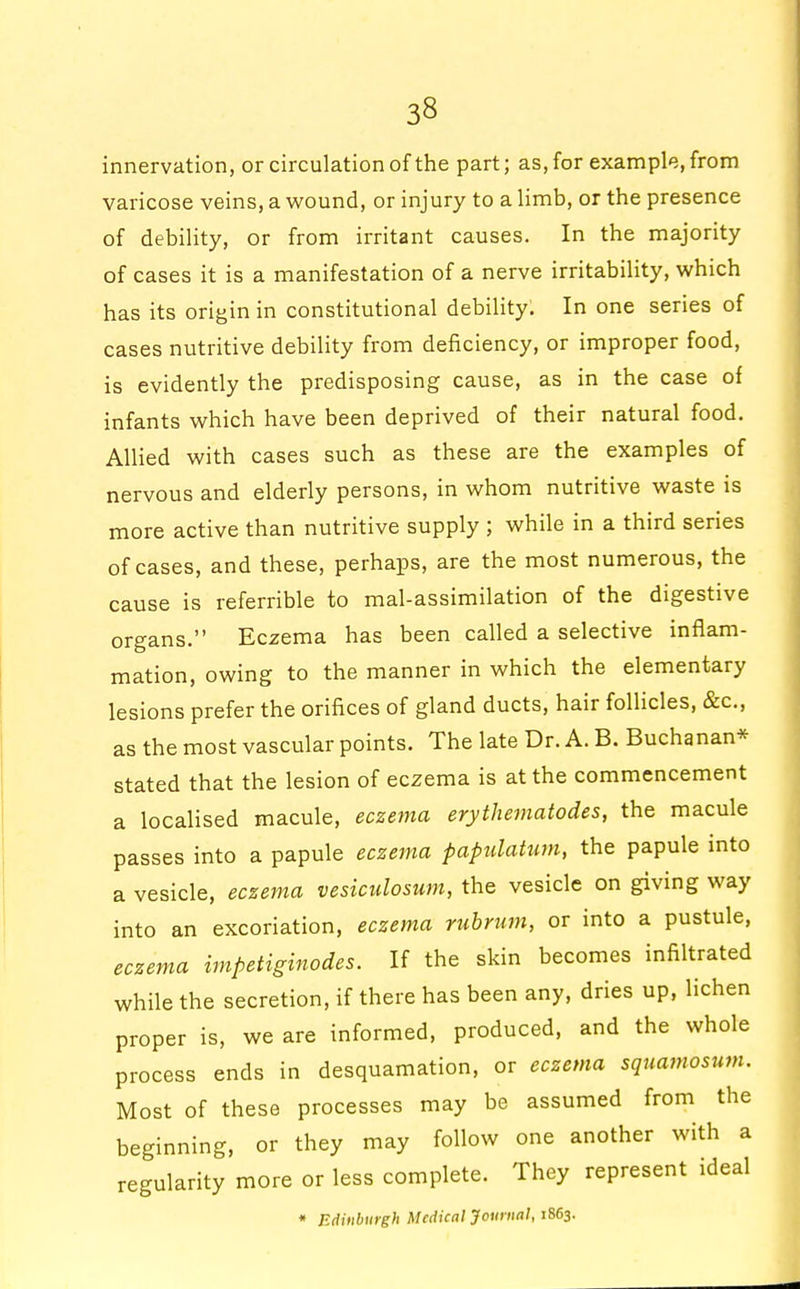 innervation, or circulation of the part; as, for example, from varicose veins, a wound, or injury to a limb, or the presence of debility, or from irritant causes. In the majority of cases it is a manifestation of a nerve irritability, which has its origin in constitutional debility. In one series of cases nutritive debility from deficiency, or improper food, is evidently the predisposing cause, as in the case of infants which have been deprived of their natural food. Allied with cases such as these are the examples of nervous and elderly persons, in whom nutritive waste is more active than nutritive supply ; while in a third series of cases, and these, perhaps, are the most numerous, the cause is referrible to mal-assimilation of the digestive organs. Eczema has been called a selective inflam- mation, owing to the manner in which the elementary lesions prefer the orifices of gland ducts, hair follicles, &c, as the most vascular points. The late Dr. A. B. Buchanan* stated that the lesion of eczema is at the commencement a localised macule, eczema erytheniatodes, the macule passes into a papule eczema papulatum, the papule into a vesicle, eczema vesiculosum, the vesicle on giving way into an excoriation, eczema rubrum, or into a pustule, eczema impetiginodes. If the skin becomes infiltrated while the secretion, if there has been any, dries up, lichen proper is, we are informed, produced, and the whole process ends in desquamation, or eczema squamosum. Most of these processes may be assumed from the beginning, or they may follow one another with a regularity more or less complete. They represent ideal * Edinburgh Medical Journal, 1863.