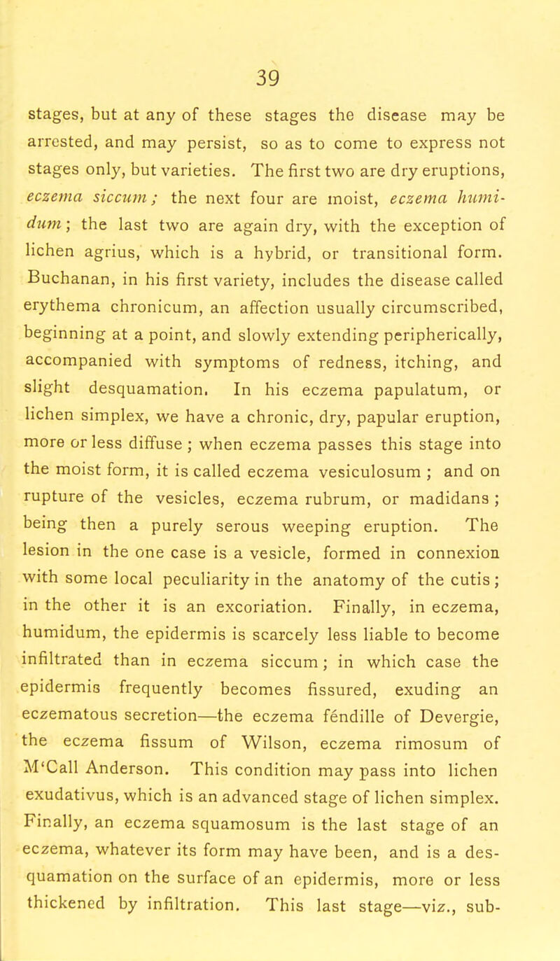 stages, but at any of these stages the disease may be arrested, and may persist, so as to come to express not stages only, but varieties. The first two are dry eruptions, eczema sic cum; the next four are moist, eczema hutni- dum; the last two are again dry, with the exception of lichen agrius, which is a hybrid, or transitional form. Buchanan, in his first variety, includes the disease called erythema chronicum, an affection usually circumscribed, beginning at a point, and slowly extending peripherically, accompanied with symptoms of redness, itching, and slight desquamation. In his eczema papulatum, or lichen simplex, we have a chronic, dry, papular eruption, more or less diffuse ; when eczema passes this stage into the moist form, it is called eczema vesiculosum ; and on rupture of the vesicles, eczema rubrum, or madidans ; being then a purely serous weeping eruption. The lesion in the one case is a vesicle, formed in connexion with some local peculiarity in the anatomy of the cutis; in the other it is an excoriation. Finally, in eczema, humidum, the epidermis is scarcely less liable to become infiltrated than in eczema siccum; in which case the epidermis frequently becomes fissured, exuding an eczematous secretion—the eczema fendille of Devergie, the eczema fissum of Wilson, eczema rimosum of M'Call Anderson. This condition may pass into lichen exudativus, which is an advanced stage of lichen simplex. Finally, an eczema squamosum is the last stage of an eczema, whatever its form may have been, and is a des- quamation on the surface of an epidermis, more or less thickened by infiltration. This last stage—viz., sub-