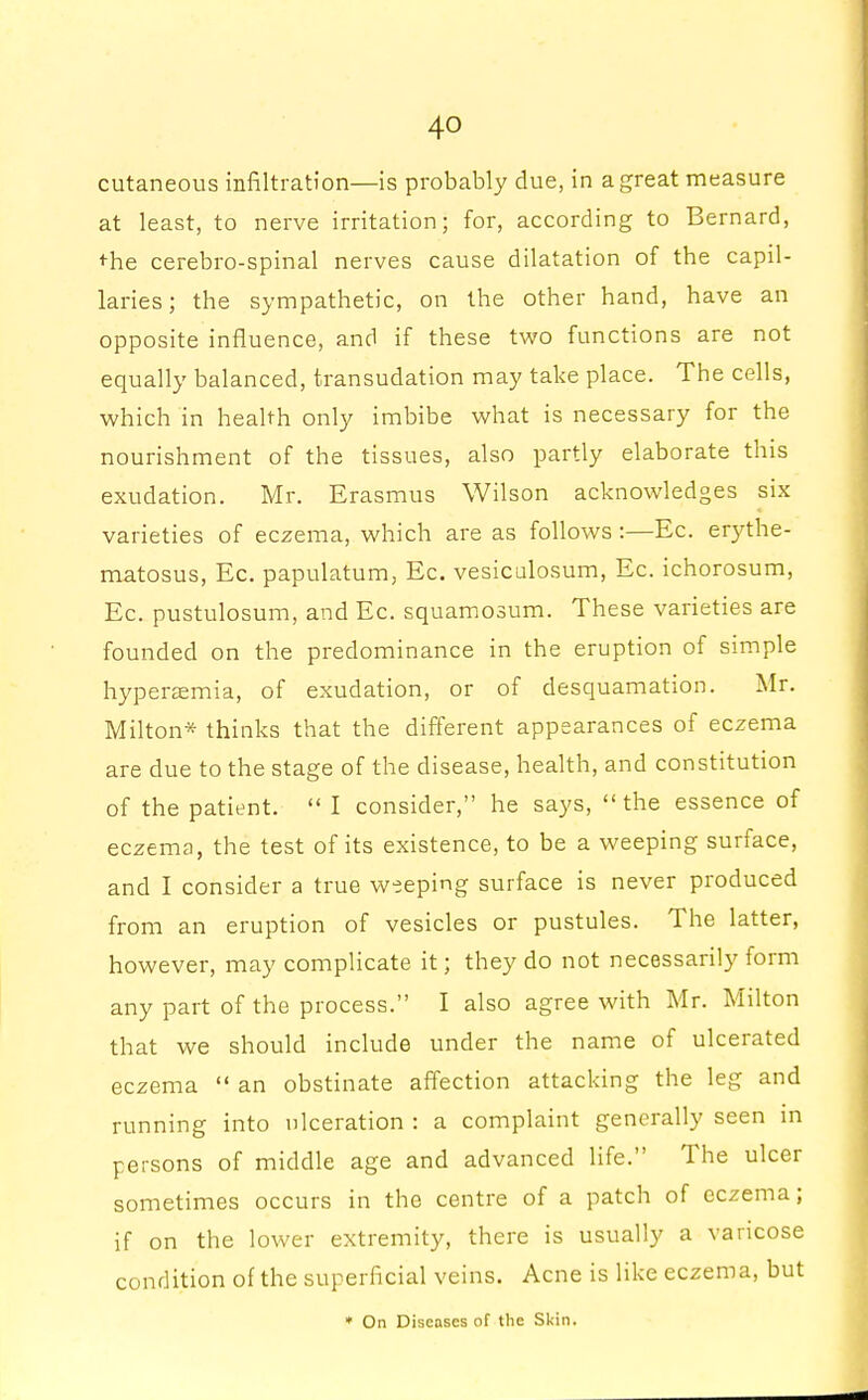 cutaneous infiltration—is probably due, in a great measure at least, to nerve irritation; for, according to Bernard, the cerebro-spinal nerves cause dilatation of the capil- laries; the sympathetic, on the other hand, have an opposite influence, and if these two functions are not equally balanced, transudation may take place. The cells, which in health only imbibe what is necessary for the nourishment of the tissues, also partly elaborate this exudation. Mr. Erasmus Wilson acknowledges six varieties of eczema, which are as follows:—Ec. erythe- matosus, Ec. papulatum, Ec. vesiculosum, Ec. ichorosum, Ec. pustulosum, and Ec. squamosum. These varieties are founded on the predominance in the eruption of simple hyperemia, of exudation, or of desquamation. Mr. Milton* thinks that the different appearances of eczema are due to the stage of the disease, health, and constitution of the patient.  I consider, he says, the essence of eczema, the test of its existence, to be a weeping surface, and I consider a true weeping surface is never produced from an eruption of vesicles or pustules. The latter, however, may complicate it; they do not necessarily form any part of the process. I also agree with Mr. Milton that we should include under the name of ulcerated eczema  an obstinate affection attacking the leg and running into ulceration : a complaint generally seen in persons of middle age and advanced life. The ulcer sometimes occurs in the centre of a patch of eczema; if on the lower extremity, there is usually a varicose condition of the superficial veins. Acne is like eczema, but * On Diseases of the Skin.