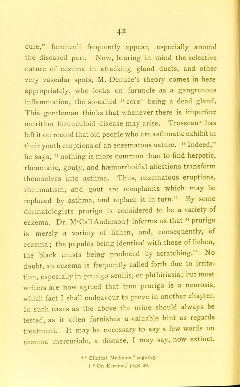 cure, furunculi frequently appear, especially around the diseased part. Now, bearing in mind the selective nature of eczema in attacking gland ducts, and other very vascular spots, M. Denuce's theory comes in here appropriately, who looks on furuncle as a gangrenous inflammation, the so-called core being a dead gland. This gentleman thinks that whenever there is imperfect nutrition furunculoid disease may arise. Trosseau* has left it on record that old people who are asthmatic exhibit in their youth eruptions of an eczematous nature.  Indeed, he says,  nothing is more common than to find herpetic, rheumatic, gouty, and haemorrhoidal affections transform themselves into asthma. Thus, eczematous eruptions, rheumatism, and gout are complaints which may be replaced by asthma, and replace it in turn. By some dermatologists prurigo is considered to be a variety of eczema. Dr. M'Call Andersonf informs us that  prurigo is merely a variety of lichen, and, consequently, of eczema; the papules being identical with those of lichen, the black crusts being produced by scratching. No doubt, an eczema is frequently called forth due to irrita- tion, especially in prurigo senilis, or phthiriasis; but most writers are now agreed that true prurigo is a neurosis, which fact I shall endeavour to prove in another chapter. In such cases as the above the urine should always be tested, as it often furnishes a valuable hint as regards treatment. It may be necessary to say a few words on eczema mercuriale, a disease, I may say, now extinct. ♦Clinical Medicine, page 645. I  On Eczema, page 20,