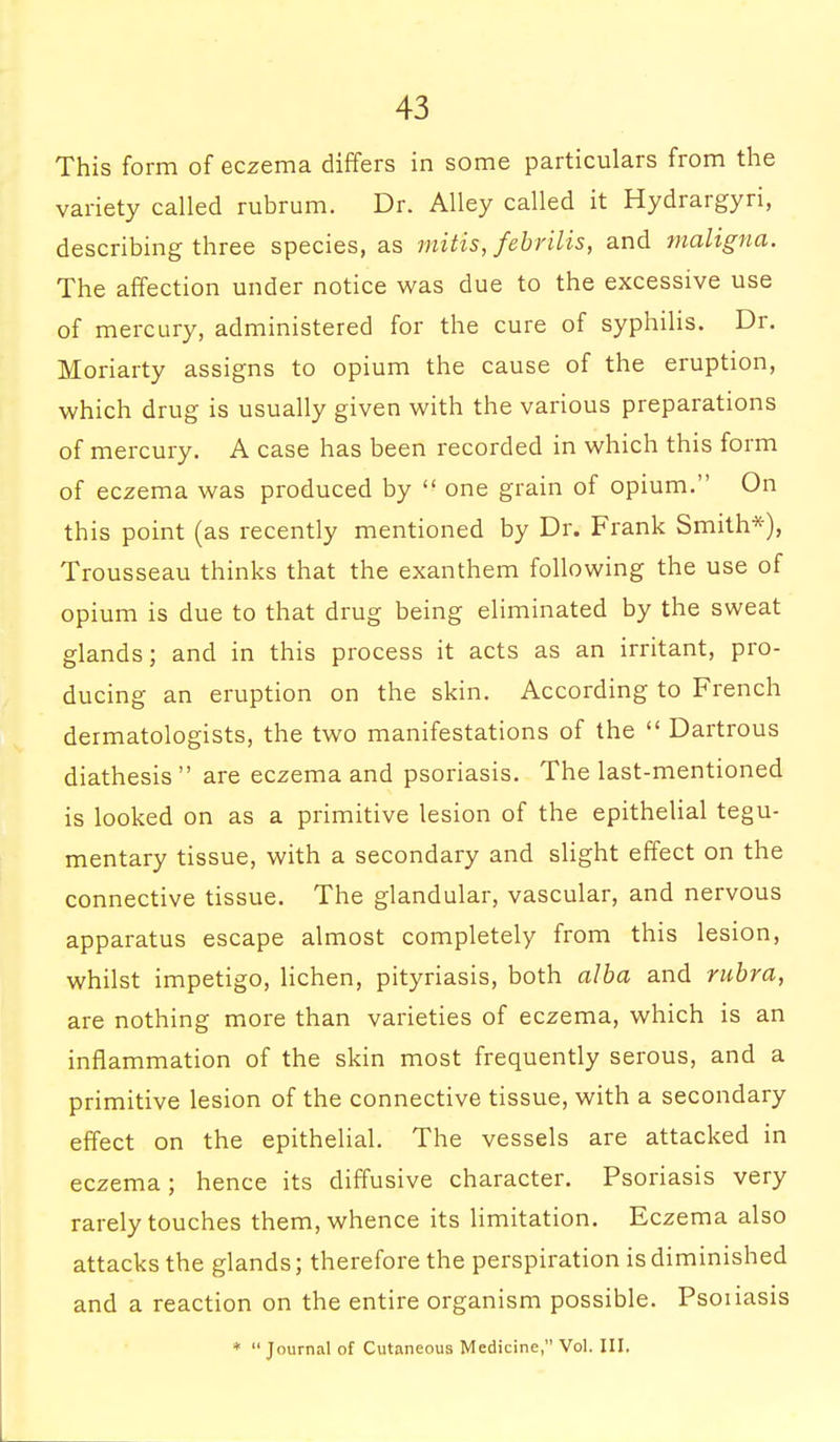 This form of eczema differs in some particulars from the variety called rubrum. Dr. Alley called it Hydrargyri, describing three species, as mitts, febrilis, and maligna. The affection under notice was due to the excessive use of mercury, administered for the cure of syphilis. Dr. Moriarty assigns to opium the cause of the eruption, which drug is usually given with the various preparations of mercury. A case has been recorded in which this form of eczema was produced by  one grain of opium. On this point (as recently mentioned by Dr. Frank Smith*), Trousseau thinks that the exanthem following the use of opium is due to that drug being eliminated by the sweat glands; and in this process it acts as an irritant, pro- ducing an eruption on the skin. According to French dermatologists, the two manifestations of the  Dartrous diathesis  are eczema and psoriasis. The last-mentioned is looked on as a primitive lesion of the epithelial tegu- mentary tissue, with a secondary and slight effect on the connective tissue. The glandular, vascular, and nervous apparatus escape almost completely from this lesion, whilst impetigo, lichen, pityriasis, both alba and rubra, are nothing more than varieties of eczema, which is an inflammation of the skin most frequently serous, and a primitive lesion of the connective tissue, with a secondary effect on the epithelial. The vessels are attacked in eczema; hence its diffusive character. Psoriasis very rarely touches them, whence its limitation. Eczema also attacks the glands; therefore the perspiration is diminished and a reaction on the entire organism possible. Psoiiasis * Journal of Cutaneous Medicine, Vol. Ill,