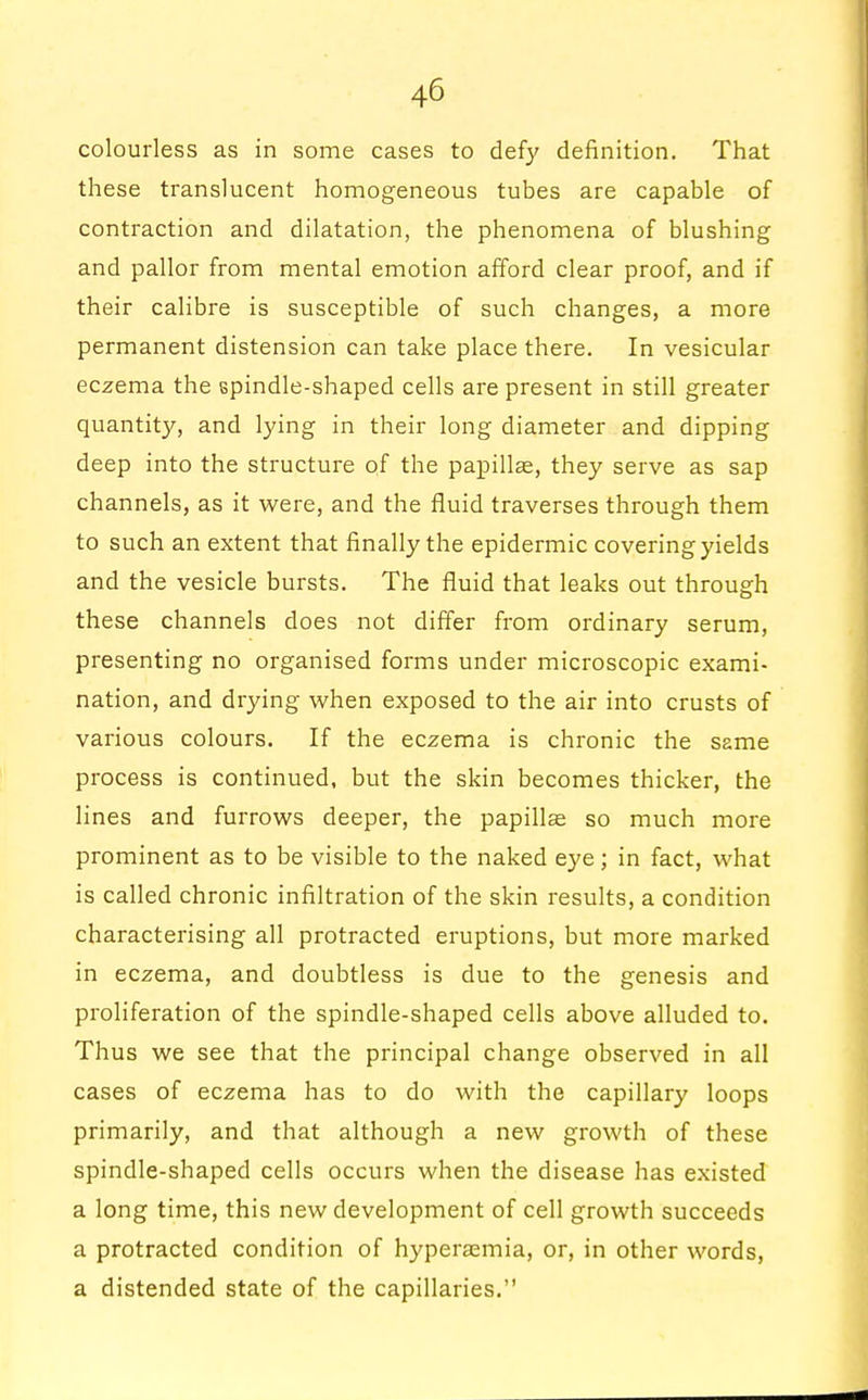 colourless as in some cases to defy definition. That these translucent homogeneous tubes are capable of contraction and dilatation, the phenomena of blushing and pallor from mental emotion afford clear proof, and if their calibre is susceptible of such changes, a more permanent distension can take place there. In vesicular eczema the spindle-shaped cells are present in still greater quantity, and lying in their long diameter and dipping deep into the structure of the papillae, they serve as sap channels, as it were, and the fluid traverses through them to such an extent that finally the epidermic covering yields and the vesicle bursts. The fluid that leaks out through these channels does not differ from ordinary serum, presenting no organised forms under microscopic exami- nation, and drying when exposed to the air into crusts of various colours. If the eczema is chronic the same process is continued, but the skin becomes thicker, the lines and furrows deeper, the papillae so much more prominent as to be visible to the naked eye; in fact, what is called chronic infiltration of the skin results, a condition characterising all protracted eruptions, but more marked in eczema, and doubtless is due to the genesis and proliferation of the spindle-shaped cells above alluded to. Thus we see that the principal change observed in all cases of eczema has to do with the capillary loops primarily, and that although a new growth of these spindle-shaped cells occurs when the disease has existed a long time, this new development of cell growth succeeds a protracted condition of hyperemia, or, in other words, a distended state of the capillaries.