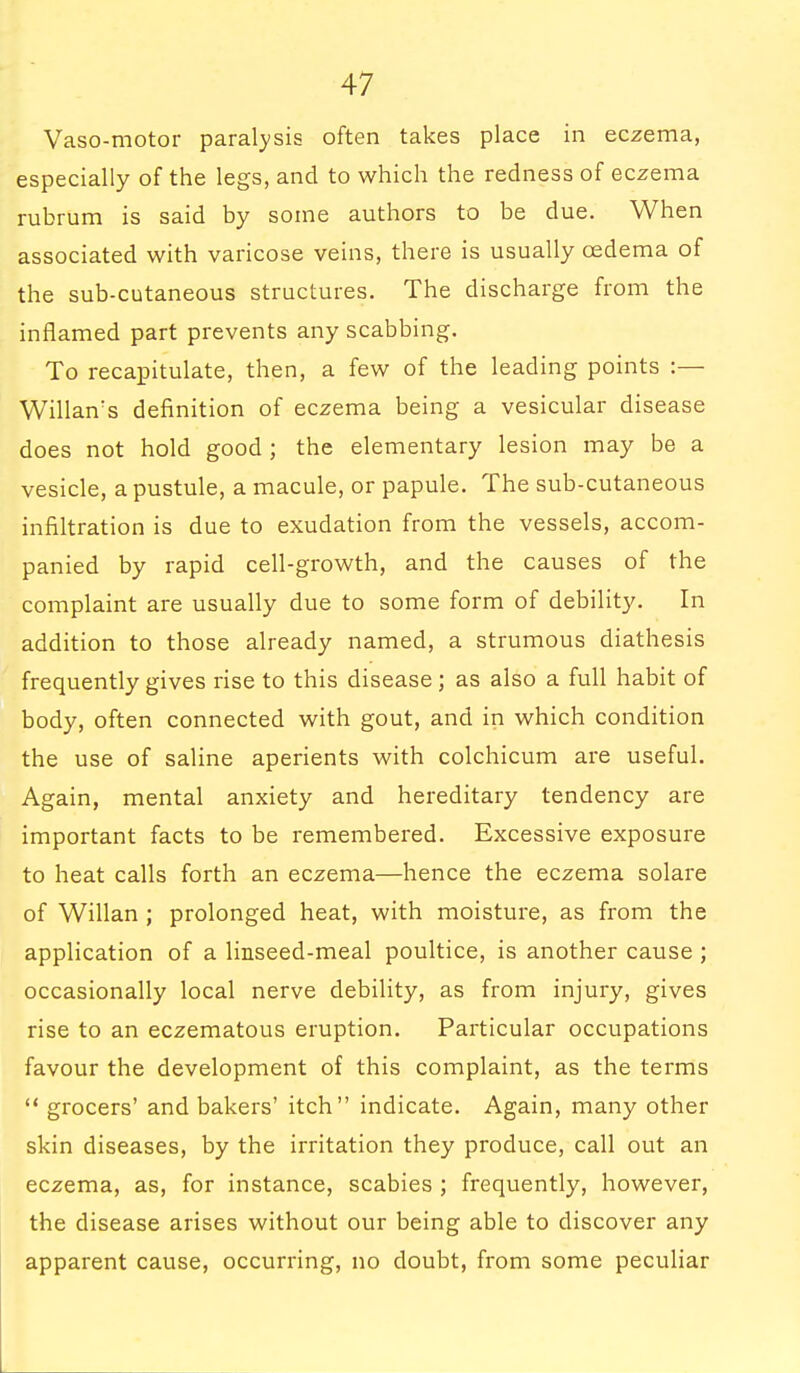 Vaso-motor paralysis often takes place in eczema, especially of the legs, and to which the redness of eczema rubrum is said by some authors to be due. When associated with varicose veins, there is usually cedema of the sub-cutaneous structures. The discharge from the inflamed part prevents any scabbing. To recapitulate, then, a few of the leading points :— Willan's definition of eczema being a vesicular disease does not hold good ; the elementary lesion may be a vesicle, a pustule, a macule, or papule. The sub-cutaneous infiltration is due to exudation from the vessels, accom- panied by rapid cell-growth, and the causes of the complaint are usually due to some form of debility. In addition to those already named, a strumous diathesis frequently gives rise to this disease; as also a full habit of body, often connected with gout, and in which condition the use of saline aperients with colchicum are useful. Again, mental anxiety and hereditary tendency are important facts to be remembered. Excessive exposure to heat calls forth an eczema—hence the eczema solare of Willan ; prolonged heat, with moisture, as from the application of a linseed-meal poultice, is another cause ; occasionally local nerve debility, as from injury, gives rise to an eczematous eruption. Particular occupations favour the development of this complaint, as the terms  grocers' and bakers' itch indicate. Again, many other skin diseases, by the irritation they produce, call out an eczema, as, for instance, scabies ; frequently, however, the disease arises without our being able to discover any apparent cause, occurring, no doubt, from some peculiar