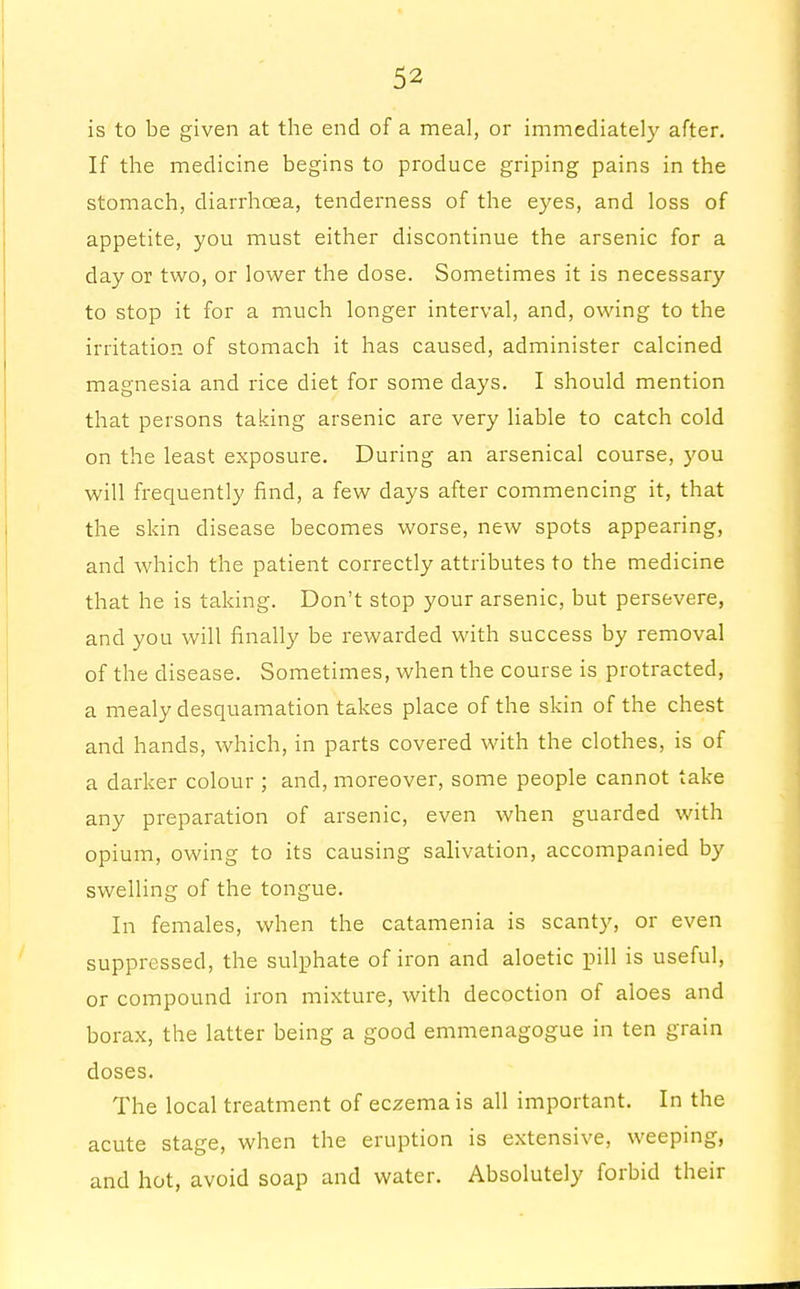 is to be given at the end of a meal, or immediately after. If the medicine begins to produce griping pains in the stomach, diarrhoea, tenderness of the eyes, and loss of appetite, you must either discontinue the arsenic for a day or two, or lower the dose. Sometimes it is necessary to stop it for a much longer interval, and, owing to the irritation of stomach it has caused, administer calcined magnesia and rice diet for some days. I should mention that persons taking arsenic are very liable to catch cold on the least exposure. During an arsenical course, you will frequently find, a few days after commencing it, that the skin disease becomes worse, new spots appearing, and which the patient correctly attributes to the medicine that he is taking. Don't stop your arsenic, but persevere, and you will finally be rewarded with success by removal of the disease. Sometimes, when the course is protracted, a mealy desquamation takes place of the skin of the chest and hands, which, in parts covered with the clothes, is of a darker colour ; and, moreover, some people cannot take any preparation of arsenic, even when guarded with opium, owing to its causing salivation, accompanied by swelling of the tongue. In females, when the catamenia is scanty, or even suppressed, the sulphate of iron and aloetic pill is useful, or compound iron mixture, with decoction of aloes and borax, the latter being a good emmenagogue in ten grain doses. The local treatment of eczema is all important. In the acute stage, when the eruption is extensive, weeping, and hot, avoid soap and water. Absolutely forbid their