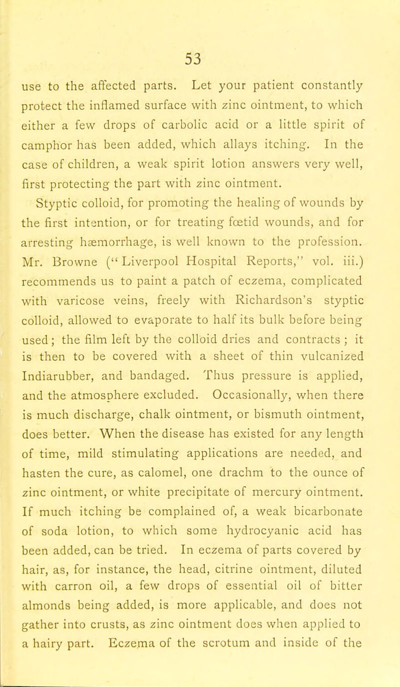 use to the affected parts. Let your patient constantly protect the inflamed surface with zinc ointment, to which either a few drops of carbolic acid or a little spirit of camphor has been added, which allays itching. In the case of children, a weak spirit lotion answers very well, first protecting the part with zinc ointment. Styptic colloid, for promoting the healing of wounds by the first intention, or for treating foetid wounds, and for arresting haemorrhage, is well known to the profession. Mr. Browne (Liverpool Hospital Reports, vol. iii.) recommends us to paint a patch of eczema, complicated with varicose veins, freely with Richardson's styptic colloid, allowed to evaporate to half its bulk before being used; the film left by the colloid dries and contracts ; it is then to be covered with a sheet of thin vulcanized Indiarubber, and bandaged. Thus pressure is applied, and the atmosphere excluded. Occasionally, when there is much discharge, chalk ointment, or bismuth ointment, does better. When the disease has existed for any length of time, mild stimulating applications are needed, and hasten the cure, as calomel, one drachm to the ounce of zinc ointment, or white precipitate of mercury ointment. If much itching be complained of, a weak bicarbonate of soda lotion, to which some hydrocyanic acid has been added, can be tried. In eczema of parts covered by hair, as, for instance, the head, citrine ointment, diluted with carron oil, a few drops of essential oil of bitter almonds being added, is more applicable, and does not gather into crusts, as zinc ointment does when applied to a hairy part. Eczema of the scrotum and inside of the