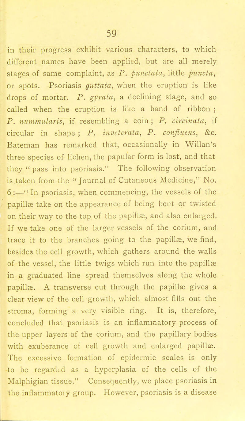 in their progress exhibit various characters, to which different names have been applied, but are all merely stages of same complaint, as P. punctata, little puncta, or spots. Psoriasis guttata, when the eruption is like drops of mortar. P. gyrata, a declining stage, and so called when the eruption is like a band of ribbon ; P. nummularis, if resembling a coin ; P. circinata, if circular in shape ; P. inveterata, P. confiuens, &c. Bateman has remarked that, occasionally in Willan's three species of lichen, the papular form is lost, and that they  pass into psoriasis. The following observation is taken from the Journal of Cutaneous Medicine, No. 6:— In psoriasis, when commencing, the vessels of the papillae take on the appearance of being bent or twisted on their way to the top of the papillae, and also enlarged. If we take one of the larger vessels of the corium, and trace it to the branches going to the papillae, we find, besides the cell growth, which gathers around the walls of the vessel, the little twigs which run into the papillae in a graduated line spread themselves along the whole papillae. A transverse cut through the papillae gives a clear view of the cell growth, which almost fills out the stroma, forming a very visible ring. It is, therefore, concluded that psoriasis is an inflammatory process of the upper layers of the corium, and the papillary bodies with exuberance of cell growth and enlarged papillae. The excessive formation of epidermic scales is only to be regarded as a hyperplasia of the cells of the Malphigian tissue. Consequently, we place psoriasis in the inflammatory group. However, psoriasis is a disease