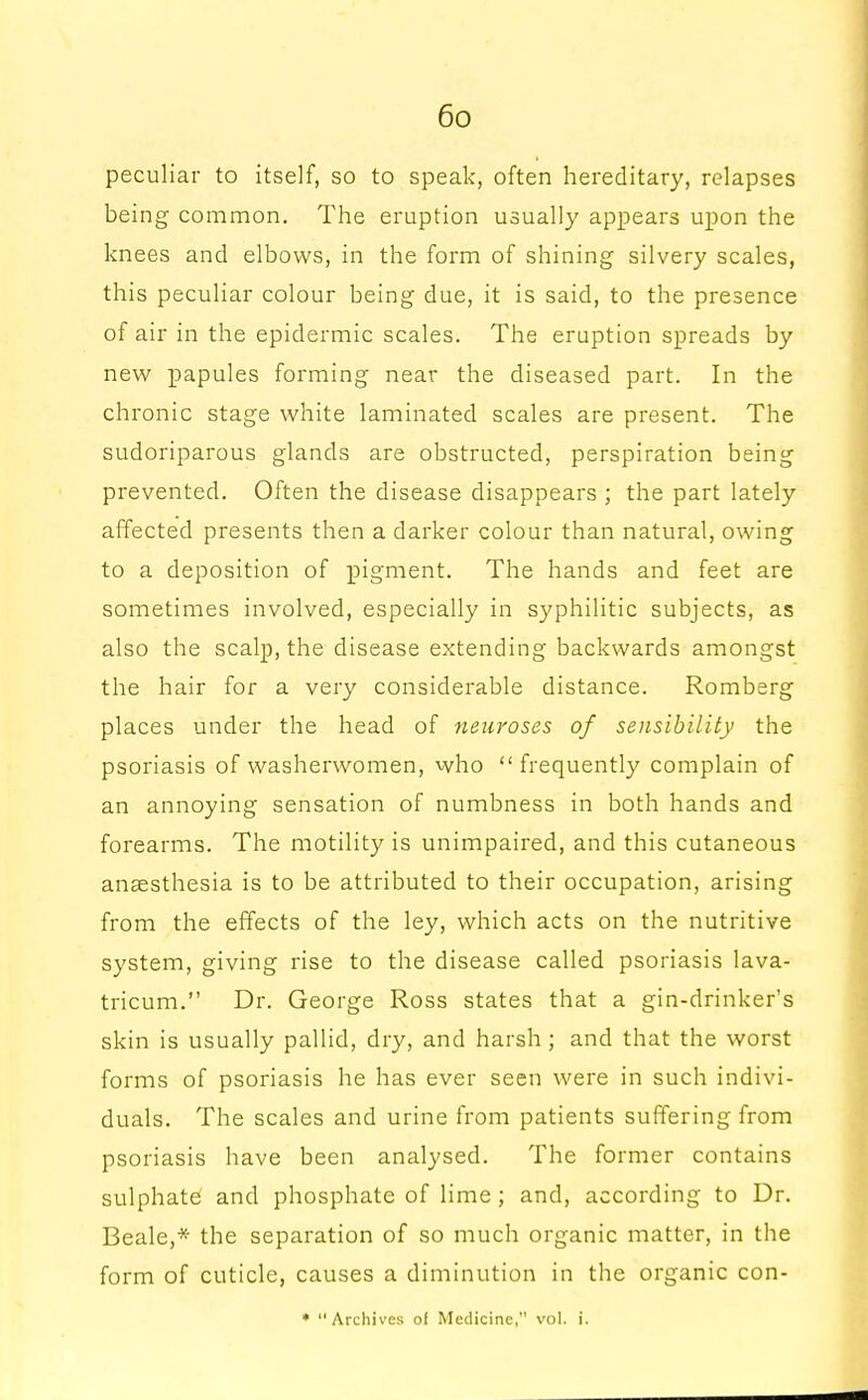 peculiar to itself, so to speak, often hereditary, relapses being common. The eruption usually appears upon the knees and elbows, in the form of shining silvery scales, this peculiar colour being due, it is said, to the presence of air in the epidermic scales. The eruption spreads by new papules forming near the diseased part. In the chronic stage white laminated scales are present. The sudoriparous glands are obstructed, perspiration being prevented. Often the disease disappears ; the part lately affected presents then a darker colour than natural, owing to a deposition of pigment. The hands and feet are sometimes involved, especially in syphilitic subjects, as also the scalp, the disease extending backwards amongst the hair for a very considerable distance. Romberg places under the head of neuroses of sensibility the psoriasis of washerwomen, who  frequently complain of an annoying sensation of numbness in both hands and forearms. The motility is unimpaired, and this cutaneous anaesthesia is to be attributed to their occupation, arising from the effects of the ley, which acts on the nutritive system, giving rise to the disease called psoriasis lava- tricum. Dr. George Ross states that a gin-drinker's skin is usually pallid, dry, and harsh; and that the worst forms of psoriasis he has ever seen were in such indivi- duals. The scales and urine from patients suffering from psoriasis have been analysed. The former contains sulphate and phosphate of lime; and, according to Dr. Beale,* the separation of so much organic matter, in the form of cuticle, causes a diminution in the organic con- * Archives ol Medicine, vol. i.
