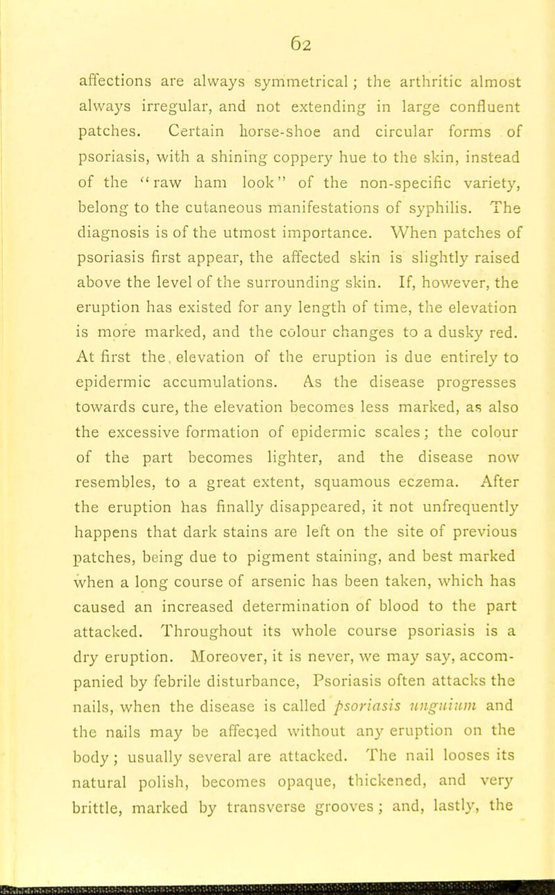 affections are always symmetrical; the arthritic almost always irregular, and not extending in large confluent patches. Certain horse-shoe and circular forms of psoriasis, with a shining coppery hue to the skin, instead of the raw ham look of the non-specific variety, belong to the cutaneous manifestations of syphilis. The diagnosis is of the utmost importance. When patches of psoriasis first appear, the affected skin is slightly raised above the level of the surrounding skin. If, however, the eruption has existed for any length of time, the elevation is more marked, and the colour changes to a dusky red. At first the, elevation of the eruption is due entirely to epidermic accumulations. As the disease progresses towards cure, the elevation becomes less marked, as also the excessive formation of epidermic scales; the colour of the part becomes lighter, and the disease now resembles, to a great extent, squamous eczema. After the eruption has finally disappeared, it not unfrequently happens that dark stains are left on the site of previous patches, being due to pigment staining, and best marked when a long course of arsenic has been taken, which has caused an increased determination of blood to the part attacked. Throughout its whole course psoriasis is a dry eruption. Moreover, it is never, we may say, accom- panied by febrile disturbance, Psoriasis often attacks the nails, when the disease is called psoriasis unguium and the nails may be affecjed without any eruption on the body; usually several are attacked. The nail looses its natural polish, becomes opaque, thickened, and very brittle, marked by transverse grooves ; and, lastly, the