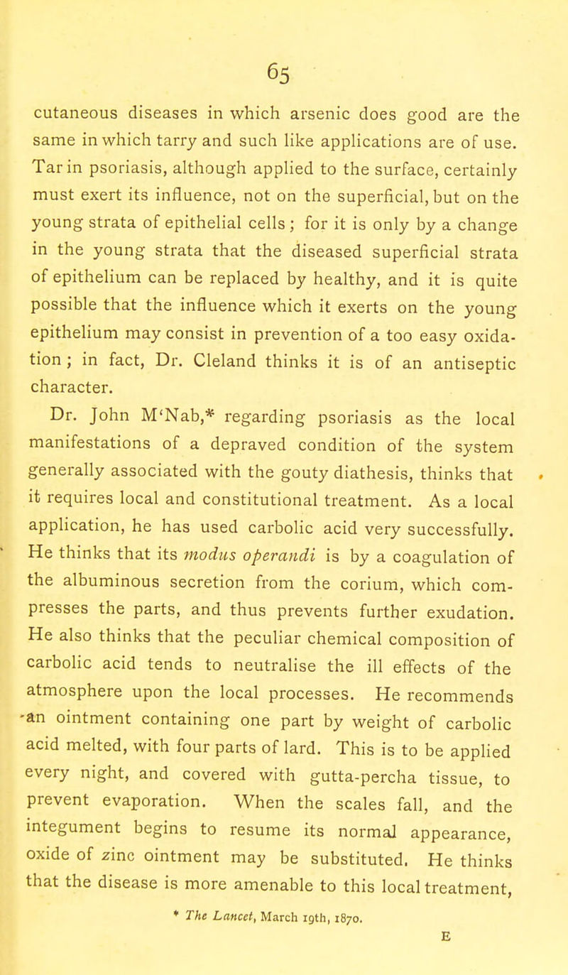 cutaneous diseases in which arsenic does good are the same in which tarry and such like applications are of use. Tar in psoriasis, although applied to the surface, certainly must exert its influence, not on the superficial, but on the young strata of epithelial cells ; for it is only by a change in the young strata that the diseased superficial strata of epithelium can be replaced by healthy, and it is quite possible that the influence which it exerts on the young epithelium may consist in prevention of a too easy oxida- tion ; in fact, Dr. Cleland thinks it is of an antiseptic character. Dr. John M'Nab,* regarding psoriasis as the local manifestations of a depraved condition of the system generally associated with the gouty diathesis, thinks that it requires local and constitutional treatment. As a local application, he has used carbolic acid very successfully. He thinks that its modus operandi is by a coagulation of the albuminous secretion from the corium, which com- presses the parts, and thus prevents further exudation. He also thinks that the peculiar chemical composition of carbolic acid tends to neutralise the ill effects of the atmosphere upon the local processes. He recommends -an ointment containing one part by weight of carbolic acid melted, with four parts of lard. This is to be applied every night, and covered with gutta-percha tissue, to prevent evaporation. When the scales fall, and the integument begins to resume its normal appearance, oxide of zinc ointment may be substituted. He thinks that the disease is more amenable to this local treatment, * The Lancet, March 19th, 1870. E