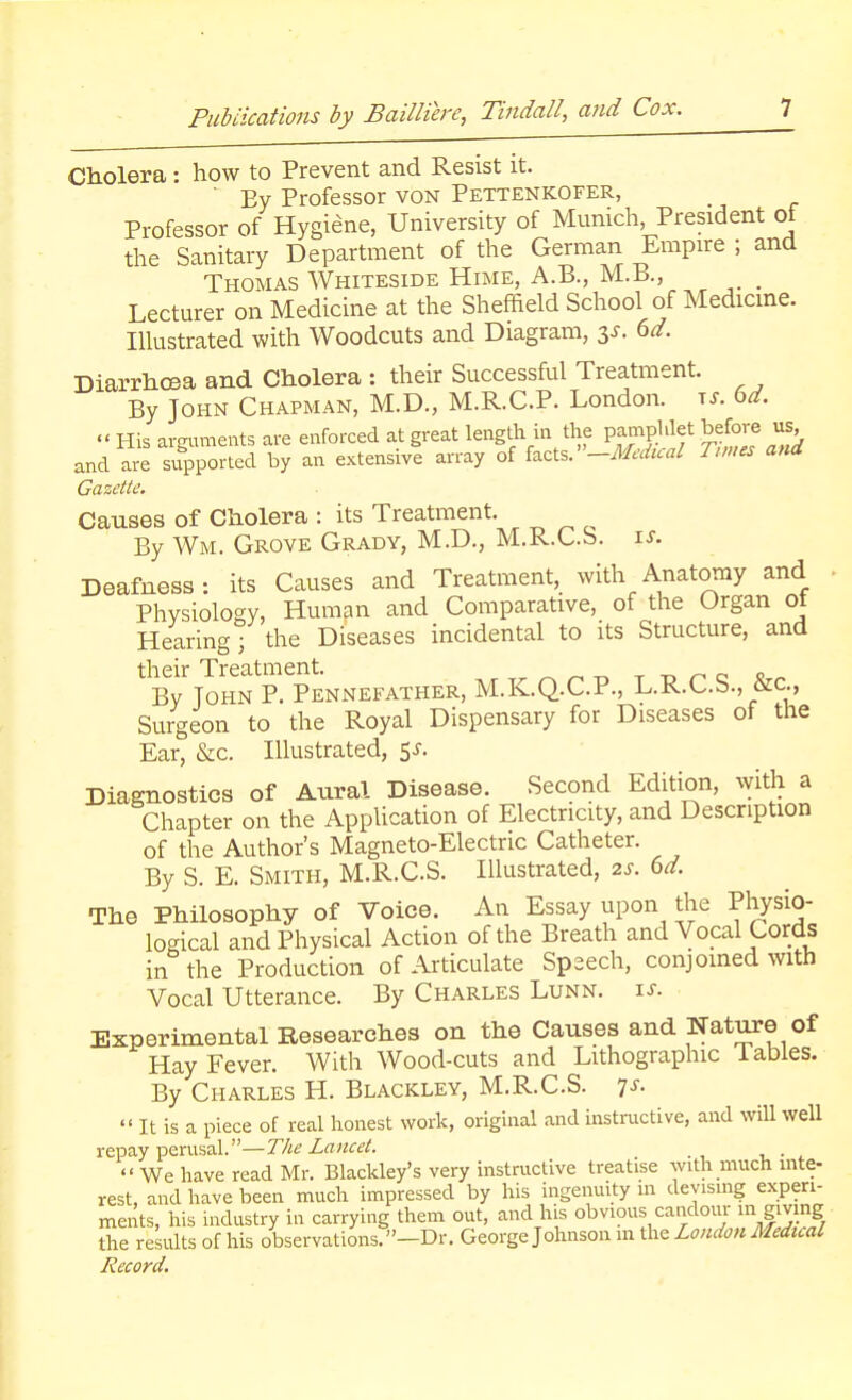 Cholera: how to Prevent and Resist it. ' Ey Professor von Pettenkofer, Professor of Hygiene, University of Munich President of the Sanitary Department of the German Empire ; and Thomas Whiteside Hime, A.B., M.B., _ Lecturer on Medicine at the Sheffield School of Medicine. Illustrated with Woodcuts and Diagram, 3*. 6d. Diarrhoea and Cholera : their Successful Treatment. By John Chapman, M.D., M.R.C.P. London, is. 6d. « His arguments are enforced at great length in the pamphlet before us and are supported by an extensive array of facts.' -Medical Tunes and Gazette. Causes of Cholera : its Treatment. By Wm. Grove Grady, M.D., M.R.C.S. is. Deafness: its Causes and Treatment, with Anatomy and Physiology, Human and Comparative, of the Organ ot Hearing; the Diseases incidental to its Structure, and their Treatment. „ By John P. Pennefather, M.K.Q.C.P., L.R.C.b., ficc, Surgeon to the Royal Dispensary for Diseases of the Ear, &c. Illustrated, 5s. Diagnostics of Aural Disease. Second Edition, with a Chapter on the Application of Electricity, and Description of the Author's Magneto-Electric Catheter. By S. E. Smith, M.R.C.S. Illustrated, 2s. 6d. The Philosophy of Voice. An Essay upon the Physio- logical and Physical Action of the Breath and Vocal Cords in the Production of Articulate Speech, conjoined with Vocal Utterance. By Charles Lunn. is. Experimental Researches on the Causes and Nature of Hay Fever. With Wood-cuts and Lithographic Tables. By Charles H. Blackley, M.R.C.S. 7s.  It is a piece of real honest work, original and instructive, and will well repay perusal.— The Lancet.  We have read Mr. Blackley's very instructive treatise with much inte- rest, and have been much impressed by his ingenuity in devising experi- ments, his industry in carrying them out, and his obvious candour in^giving the results of his observations.—Dr. George Johnson m the London Medical Record.