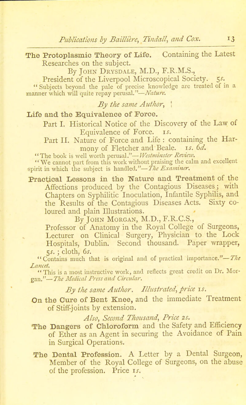 The Protoplasmic Theory of Life. Containing the Latest Researches on the subject. By John Drysdale, M.D., F.R.M.S., President of the Liverpool Microscopical Society. 5s.  Subjects beyond the pale of precise knowledge are treated of in a manner which will quite repay perusal.—Nature. By the same Author, \ life and the Equivalence of Force. Part I. Historical Notice of the Discovery of the Law of Equivalence of Force, is. Part II. Nature of Force and Life : containing the Har- mony of Fletcher and Beale. is. 6d. The book is well worth perusal.—West minster Revinv. '1 We cannot part from this work without praising the calm and excellent ■spirit in which the subject is handled.—The Examiner. Practical Lessons in the Nature and Treatment of the Affections produced by the Contagious Diseases; with Chapters on Syphilitic Inoculation, Infantile Syphilis, and the Results of the Contagious Diseases Acts. Sixty co- loured and plain Illustrations. By John Morgan, M.D., F.R.C.S., Professor of Anatomy in the Royal College of Surgeons, Lecturer on Clinical Surgery, Physician to the Lock Hospitals, Dublin. Second thousand. Paper wrapper, $s.; cloth, 6s. Contains much that is original and of practical importance.—The Lancet.  This is a most instructive work, and reflects great credit on Dr. Mor- gan.— The Medical Press and Circular. By the same Author. Illustrated, price is. On the Cure of Bent Knee, and the immediate Treatment of Stiff-joints by extension. Also, Second Thousand, Price 2s. The Dangers of Chloroform and the Safety and Efficiency of Ether as an Agent in securing the Avoidance of Pain in Surgical Operations. The Dental Profession. A Letter by a Dental Surgeon, Member of the Royal College of Surgeons, on the abuse of the profession. Price is.