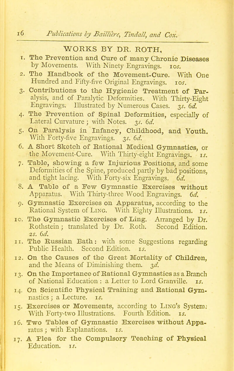 WORKS BY DR. ROTH, 1. The Prevention and Cure of many Chronic Diseases by Movements. With Ninety Engravings, iar. 2. The Handbook of the Movement-Cure. With One Hundred and Fifty-five Original Engravings, ios. 3. Contributions to the Hygienic Treatment of Par- alysis, and of Paralytic Deformities. With Thirty-Eight Engravings. Illustrated by Numerous Cases, is. 6d. 4. The Prevention of Spinal Deformities, especially of Lateral Curvature ; with Notes. 3s. 6d. 5. On Paralysis in Infancy, Childhood, and Youth. With Forty-five Engravings. 3s. 6d. 6. A Short Sketch of Rational Medical Gymnastics, or the Movement-Cure. With Thirty-eight Engravings, is. 7. Table, showing a few Injurious Positions, and some Deformities of the Spine, produced partly by bad positions, and tight lacing. With Forty-six Engravings. 6d. 8. A Table of a Pew Gymnastic Exercises without Apparatus. With Thirty-three Wood Engravings. 6d. 9. Gymnastic Exercises on Apparatus, according to the Rational System of Ling. With Eighty Illustrations, is. 0. The Gymnastic Exercises of Ling. Arranged by Dr. Rofhstein; translated by Dr. Roth. Second Edition. 2s. 6d. 1. The Russian Bath: with some Suggestions regarding Public Health. Second Edition, is. 2. On the Causes of the Great Mortality of Children, and the Means of Diminishing them. id. 3. On the Importance of Rational Gymnastics as a Branch of National Education : a Letter to Lord Granville, is. 4. On Scientific Physical Training and Rational Gym- nastics ; a Lecture, is. 5. Exercises or Movements, according to Ling's System: With Forty-two Illustrations. Fourth Edition, is. 6. Two Tables of Gymnastic Exercises without Appa- ratus j with Explanations, is. 7. A Plea for the Compulsory Teaching of Physical Education, is.