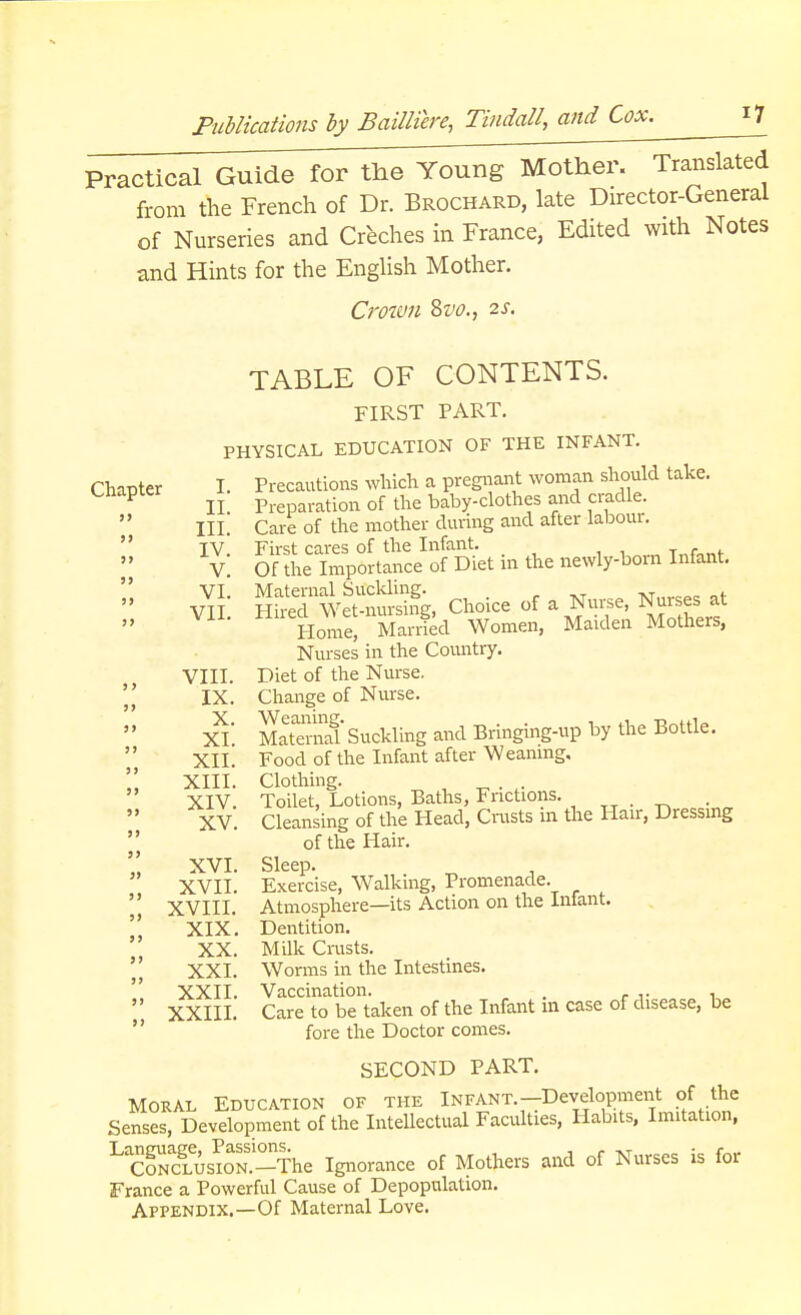 Practical Guide for the Young Mother. Translated from the French of Dr. Brochard, late Director-General of Nurseries and Creches in France, Edited with Notes and Hints for the English Mother. Crown Svo., 2s. TABLE OF CONTENTS. FIRST PART. PHYSICAL EDUCATION OF THE INFANT. Chapter I. Precautions which a pregnant woman should take. Chapter Prepai.ation 0f the baby-clothes and cradle.  III Care of the mother during and after labour. ¥ 5?i.*. I v£ KwS Choice of a Nof, Nurse, at Home, Married Women, Maiden Mothers, Nurses in the Country. VIII. Diet of the Nurse.  IX. Change of Nurse. XL SS3 Suckling and Bringing-up by the Bottle.  XII. Food of the Infant after Weaning.  XIII. Clothing. XIV. Toilet, Lotions, Baths, Frictions. _ XV. Cleansing of the Head, Crusts in the Hair, Dressing of the Hair. XVI. Sleep. XVII. Exercise, Walking, Promenade. XVIII. Atmosphere—its Action on the Infant. XIX. Dentition. XX. Milk Crusts. XXI. Worms in the Intestines. XXII. Vaccination. . . , XXIII. Care to be taken of the Infant m case of disease, be fore the Doctor comes. SECOND PART. Moral Education of the Infant.—Development of the Senses, Development of the Intellectual Faculties, Habits, Imitation, LcScieusmN.-The Ignorance of Mothers and of Nurses is for France a Powerful Cause of Depopulation. Appendix.—Of Maternal Love. » 9)