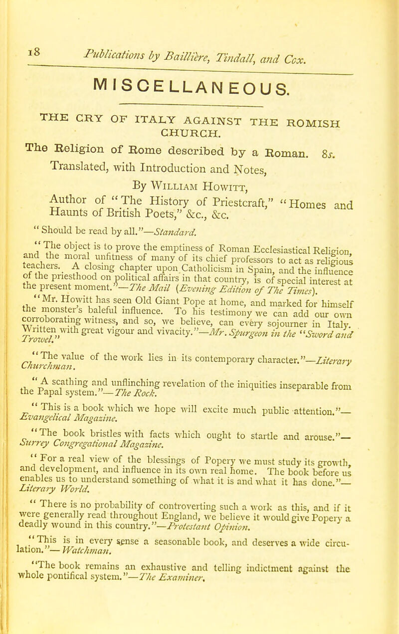 MISCELLANEOUS. THE CRY OF ITALY AGAINST THE ROMISH CHURCH. The Religion of Rome described by a Roman. 8j. Translated, with Introduction and Notes, By William Howitt, Author of The History of Priestcraft, Homes and Haunts of British Poets, &c, &c.  Should be read by all.—Standard. Ja Ti1C °bjeC1t iS l£ pr°Ve lhe emPtiness of Roman Ecclesiastical Religion, and the moral unfitness of many of its chief professors to act as relilious teachers. A closing chapter upon Catholicism in Spain, and the influence of the priesthood on political affairs in that country, is of special interest at the present moment. —The Mail {Evening Edition of The Times). Mr. Howitt has seen Old Giant Pope at home, and marked for himself the monster's baleful influence. To his testimony we can add our own con-oborating Witness, and so, we believe, can every sojourner in Italy. ™,mfl g1^ vlS°ur and vivacity.—Mr. Surgeon in the Sword and ChiJchmln^ °f ^ WOrlE in Us contemPorary character.—Literary scathing anci unflinching revelation of the iniquities inseparable from the Papal system.— The Rock.  This is a book which we hope will excite much public attention — Evangelical Magazine. The book bristles with facts which ought to startle and arouse— Surrey Congregational Magazine.  For a. real view of the blessings of Popeiy we must study its growth and development, and influence in its own real home. The book before us enables us to understand something of what it is and what it has done — Literary World.  There is no probability of controverting such a work as this, and if it were generally read throughout England, we believe it would give Popery a deadly wound in this country. —Protestant Opinion. This is in eveiy sense a seasonable book, and deserves a wide circu- lation.— Watchman. The book remains an exhaustive and telling indictment against the whole pontifical system.—The Examiner,