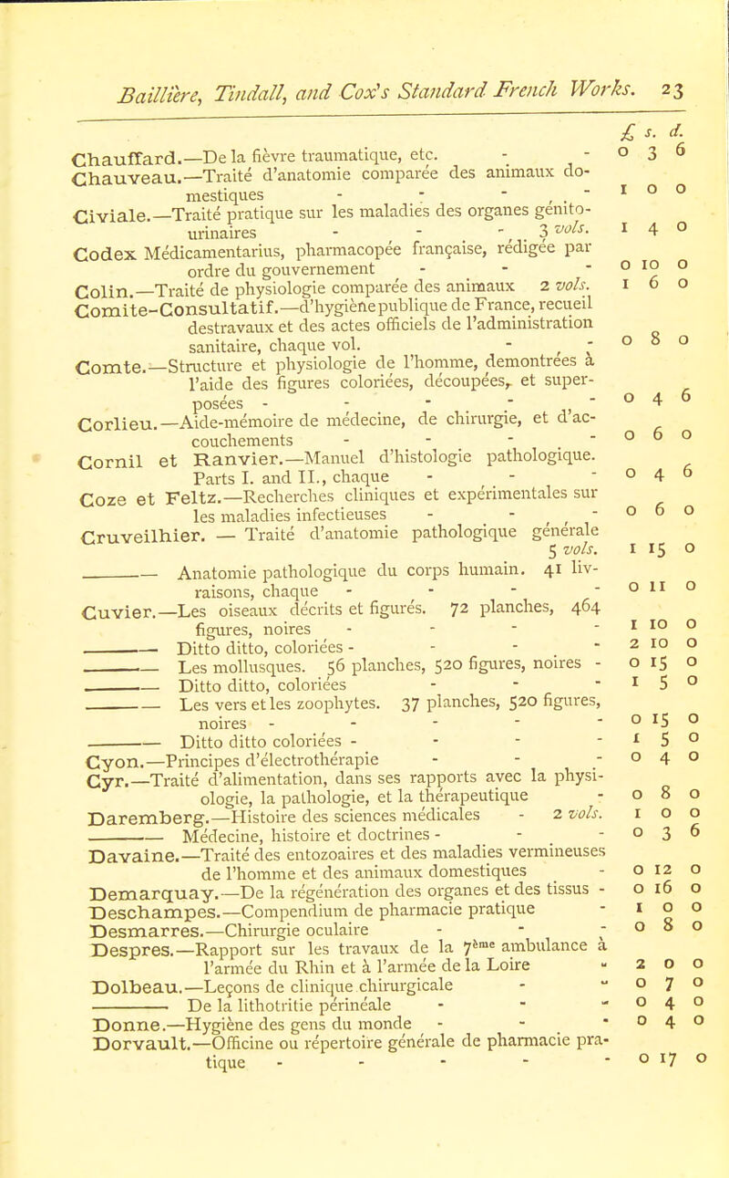 080 046 060 £ s. d. ChaufTard.— Dela fievre traumatique, etc. - -036 Chauveau.—Traite d'anatomie comparee des animaux do- mestiques - - - , .  1 0 0 Civiale.—Traite pratique sur les maladies des organes genito- urinaires - - ^ 3 vols. 140 Codex Medicamentarius, pharmacopee francaise, redigee par ordre du gouvernement - - - o 10 o Colin.—Traite de physiologie comparee des animaux 2 vols. 1 6 o Comite-Consultatif.—d'hygiefiepublique de France, recueil destravaux et des actes officiels de l'administration sanitaire, chaque vol. - t - Comte.—Structure et physiologie de l'homme, demontrees a l'aide des figures coloriees, decoupeesr et super- posees - - -  Corlieu.—Aide-memoire de medecine, de chirurgie, et dac- couchements - Cornil et Ranvier.—Manuel d'histologie pathologique. Parts I. and II., chaque - - -046 Coze et Feltz.—Recherches cliniques et experimentales sin- ks maladies infectieuses - O 6 O Cruveilhier. — Traite d'anatomie pathologique generale 5 vols. 1 15 o — Anatomie pathologique du corps humain. 41 liv- raisons, chaque - - - - o 11 o Cuvier.—Les oiseaux decrits et figures. 72 planches, 464 figures, noires - .— Ditto ditto, coloriees - Les mollusques. 56 planches, 520 figures, noires - o 15 o . Ditto ditto, coloriees - - -150 Les vers etles zoophytes. 37 planches, 520 figures, noires - - - - - o 15 o . Ditto ditto coloriees - - - -150 Cyon.—Principes d'electrotherapie - - -040 Cyr.—Traite d'alimentation, dans ses rapports avec la physi- ologie, la pathologie, et la therapeutique - 080 Daremberg.—Histoire des sciences medicales - 2 vols. 100 Medecine, histoire et doctrines - - -036 Davaine.—Traite des entozoaires et des maladies vermineuses de l'homme et des animaux domestiques - o 12 o Demarquay.— De la regeneration des organes et des tissus - 0160 Deschampes.—Compendium de pharmacie pratique - 100 Desmarres.—Chirurgie oculaire - - -080 Despres.—Rapport sur les travaux de la 76me ambulance a l'armee du Rhin et a l'armee de la Loire - 200 Dolbeau.—Lecons de clinique chirurgicale - -070 De la lithotritie perineale - - -040 Donne.—Hygiene des gens du monde - - -040 Dorvault.—Officine ou repertoire generale de pharmacie pra- tique - - - - - o 17 o 1 10 o 2 10 o