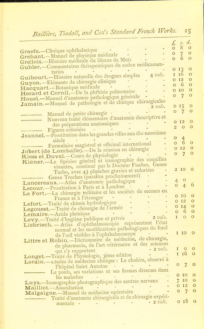 £ s. d. Graefe.—Clinique ophthalmique - - n 7 o Grehant.-Manuel de physique medicale - - » / Grellois.— Histoire medicale du blocus de Metz - Gubler.— Commentaires therapeutiques du codex medicamen- ^ ^ ^ tarhis - - - . r  T T.fi n Guibourt.-Histoirenaturelle des drogues simples 4^- * j°  Guy on.—Elements de cliirargie clinique - - 060 Hacquart.—Botanique medicale - - Herard et Cornil.—De la phthisie pulmonale -  ° , „ HoueL—Manuel d'anatomie pathologique generale _ - -  / J amain.—Manuel de pathologie et de clinique chirurgirales ^ ^ Manuel de petite chirurgie - Nouveau traite elementaire d'anatomie descriptive et des preparations anatomiques Figures coloriees - - Jeannel.—Prostitution dans les grandes villes aux dix-neuvieme sicclc ■ Formulaire magistral et officinal international Jobert (de Lomballe).—De la reunion en chirurgie Kiess et Duval.—Cours de physiologie - - - Kiener.—Le Species general et iconographie des coquiUes vivantes, continue par le Docteur Fischer. Genre Turbo, avec 43 planches gravies et coloriees Genre Trochus (paraitra prochainement) - 070 O 12 O 2 0 0 o 4 060 o 12 o 070 2 10 O Lancereaux.—Atlas d'anatomie pathologique 4 ° Lecour.—Prostitution a. Paris et a Londres - - -04 Le Fort.—La chirurgie militaire et les societes de secours en France et a l'etranger - - - n t? n Lefort.—Traite de chimie hydrologique - -  ° iz u Legouest.—Traite de chirurgie de l'armee - 06a Lemaire.—Acide phenique - ;   Levy.—Traite d'hygiene publique et pnvee ; L2?°[S\ Liebriech. — Atlas d'ophthalmoscopie representant letat normal et les modifications pathologiques du fond de l'ceil visibles a l'ophthalmoscope - Littre et Robin.— Dictionnaire de medecine, de chirurgie, I 10 o de pharmacie, de l'art veterinaire et des sciences qui s'y rapportent - 2 vols. I o o Longet.—Traite de Physiologie, 3eme edition - , ; 1 i° Lorain.—etudes de medecine clinique : Le cholera, observe a l'hopital Saint Antoine - - - - o 7 O Le pouls, ses variations et ses formes diverses dans iiv - O IO O les maladies -  Luys.—Iconographie photographique des centres nerveux - 7 10 o Mailliot.—Auscultation - - -  * ° 12 ° Malgaigne.—Manuel de medecine operatoire - - 070 Traite d'anatomie chirurgicale et de chirurgie expen- mentale - - - -  2 ™ls- 0 18 0