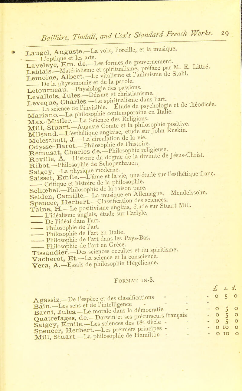 Laugel, Auguste.-La voix, 1'oreiUe, et la musique. L'optique et les arts. t aveleve Em. de.—Les formes de gouvernement. SSis -Ma^ialisme et spiritualisme, preface par M E. Littre. iemoine, Albert.-Le vitalisme et l'animisme de StahL De la physionomie et de la parole. Letourneau.-Physiologie des passions. Levallois, Jules.-Deisme et chnstianisme. ^TS^S^^ P«e et de theodicee. Mariano.— La philosophie contemporame en Italic TVTax-Muller.—La Science des Religions. M il Stuart.-Augnste Comte et la philosophie positive. MilsancL-L'esthetique anglaise, etude sur John Ruskrn. Moleschott, J.-La circulation de: la vie. Odvsse-Barot.—Philosophie de lhistonc _ Remusat, Charles de.-Philosophie rehgieuse. RevilS; A.-Histoire du dogme de la divmite de Jesus-Chust. Ribot.—Philosophie de Schopenhauer. laiS; Emfie^l^^vie, une etude sur 1'esthetique franc. Critique et histoire de la philosophic ^rhoebel —Philosophie de la raison pure. 1 leldS, Gamille.i-La musique en Allemagnc Mendelssohn, c^pncer Herbert.—Classification des sciences. TaiSe, H*-Spositivisme anglais, etude sur Stuart Mill. L'idealisme anglais, etude sur Carlyle. De l'ideal dans l'art. Philosophie de l'art. Philosophie de l'art en Italic Philosophie de l'art dans les Pays-Bas. Philosophie de l'art en Grece. Tissandier.—Des sciences occultes et du spiritisme. Vacherot, Et.—La science et la conscience. Vera, A.—Essais de philosophie Hegeliennc Format in-8. £ s. d. Agassiz.—De l'espece et des classifications - -050 Bain.—Les sens et de l'intelligence - Barni, Jules.—Le morale dans la democratic o 5 o Barm, juies.—i^e muw^ u' - Quatrefages, de.-Darwin et ses precuyseurs frangais Saigey, Emile.—Les sciences des i8« siecle - - - o 5 o Spencer, Herbert.-Les premiers prmapes - - - o 10 o Mill, Stuart.—La philosophie de Hamilton - - o 10 o