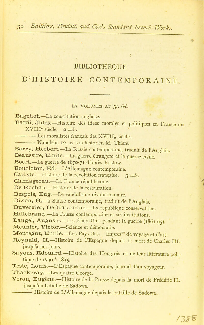 BIBLIOTHEQUE D'HISTOIRE CONTEMPORAINE. In Volumes at $s. 6d. Bagehot.—La constitution anglaise. Barni, Jules.—Histoire des idees morales et politiques en France a XVIIIe siecle. 2 vols. Les moralistes francais des XVIIIe siecle. Napoleon i«. et son historien M. Thiers. Barry, Herbert.—La Russie contemporaine, traduit de 1'Anglais. Beaussire, Emile.—La guerre etrangere et la guerre civile. Boert.—La guerre de 1870-71 d'apres Rustow. Bourloton, Ed.—L'Allemagne contemporaine. Garlyle.—Histoire de la revolution francaise. 3 vols. Clamagerau.—La France republicaine. De Rochau.—Histoire de la restauration. Despois, Eug.—Le vandalisme revolutionnaire. Dixon, H.—a Suisse contemporaine, traduit de l'Anglais. Duvergier, De Hauranne.—La republique conservatrice. Hillebrand.—La Prusse contemporaine et ses institutions. Laugel, Auguste.—Les Etats-Unis pendant la guerre (1861-65). Meunier, Victor.—Science et democratic Montegut, Emile.—Les Pays-Bas. Impres' de voyage et d'art. Reynald, H.—Histoire de l'Espagne depuis la mort de Charles III. jusqu'a. nos jours. Sayous, Edouard.—Histoire des Hongrois et de leur litterature poli- tique de 1790 a 1815. Teste, Louis.—L'Espagne contemporaine, journal d'un voyageur. Thackeray.—Les quatre George. Veron, Eugene.—Histoire de la Prusse depuis la mort de Frederic II. jusqu'ala bataille de Sadowa. Histoire de L'Allemagne depuis la bataille de Sadowa.