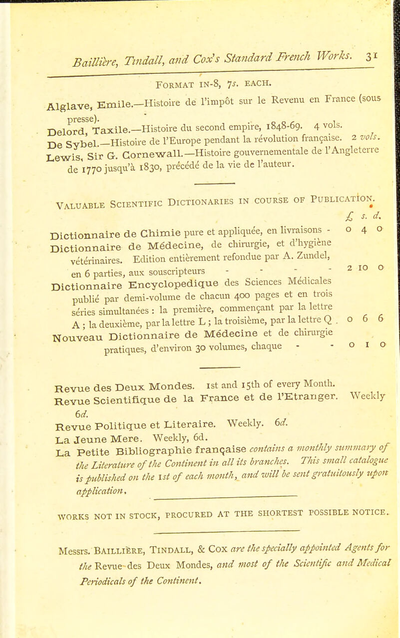 Format in-8, is. each. Alglave, Emile.-Histoire de l'impSt sur le Revenu en Fiance (sous Delord^Taxile.—Histoire du second empire, 1848-69. 4 vols. De Sybel.—Histoire de l'Europe pendant la revolution francaise. 2 vols. Lewis, Sir G. Cornewall.— Histoire gouvernementale de l'Angleterre de '1770 jusqu'a 1830, precede de la vie de l'auteur. Valuable Scientific Dictionaries in course of Publication. £ s. d. Dictionnaire de Chimie pure et appliquee, en livraisons -040 Dictionnaire de Mgdecine, de chirurgie, et d'hygicne veterinaires. Edition entierement refondue par A. Zundel, en 6 parties, aux souscripteurs - - - - 2 10 0 Dictionnaire Encyclopedique des Sciences Medicales publie par demi-volume de chacun 400 pages et en trois series simultanees : la premiere, commencant par la lettre A; la deuxieme, par la lettre L; la troisieme, par la lettre Q . 0 6 6 Nouv'eau Dictionnaire de Medecine et de chirurgie pratiques, d'environ 30 volumes, chaque - - o 1 o Revue des Deux Mondes. 1st and 15th of every Month. Revue Scientifique de la France et de l'Etranger. Weekly 6d. Revue Politique et Literaire. Weekly. 6d. La Jeune Mere. Weekly, 6d. La Petite Bibliographie franchise contains a monthly summary of the Literature of the Continent in all its branches. This small catalogue is published on the 1st of each mouth, and will be sent gratuitously upon application, WORKS NOT IN STOCK, PROCURED AT THE SHORTEST POSSIBLE NOTICE. Messrs. Bailliere, Tindall, & Cox are the specially appointed Agents for the Revue-des Deux Mondes, and most of the Scientific and Medical Periodicals of the Continent.