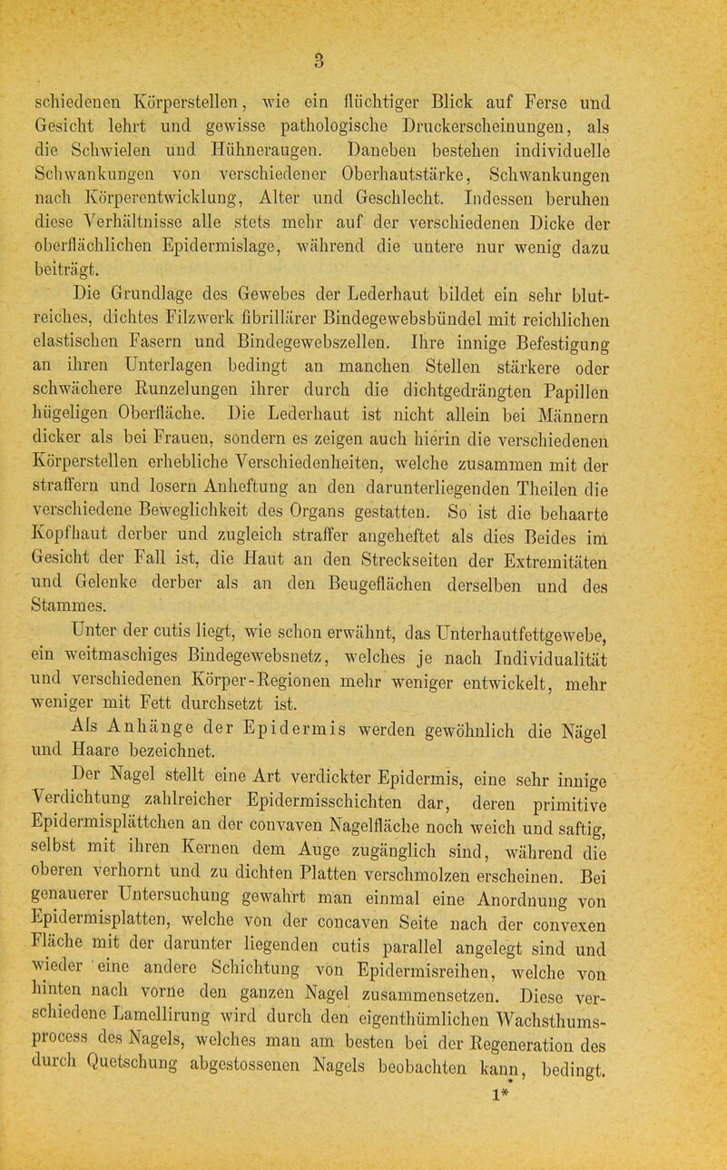 schiedenen Körperstellen, wie ein flüchtiger Blick auf Ferse und Gesicht lehrt und gewisse pathologische Druckerscheinungen, als die Schwielen und Hühneraugen. Daneben bestehen individuelle Schwankungen von verschiedener Oberhautstärke, Schwankungen nach Körperentwicklung, Alter und Geschlecht. Indessen beruhen diese Verhältnisse alle stets mehr auf der verschiedenen Dicke der oberflächlichen Epiclermislage, während die untere nur wenig dazu beiträgt. Die Grundlage des Gewebes der Lederhaut bildet ein sehr blut- reiches, dichtes Filzwerk fibrillärer Bindegewebsbündel mit reichlichen elastischen Fasern und Bindegewebszellen. Ihre innige Befestigung an ihren Unterlagen bedingt an manchen Stellen stärkere oder schwächere Runzelungen ihrer durch die dichtgedrängten Papillen hügeligen Oberfläche. Die Lederhaut ist nicht allein bei Männern dicker als bei Frauen, sondern es zeigen auch hierin die verschiedenen Körperstellen erhebliche Verschiedenheiten, welche zusammen mit der straffem und losern Anheftung an den darunterliegenden Theilen die verschiedene Beweglichkeit des Organs gestatten. So ist die behaarte Kopfhaut derber und zugleich straffer angeheftet als dies Beides im Gesicht der Fall ist, die Haut an den Streckseiten der Extremitäten und Gelenke derber als an den Beugeflächen derselben und des Stammes. Unter der cutis liegt, wie schon erwähnt, das Unterhautfettgewebe, ein weitmaschiges Bindegewebsnetz, welches je nach Individualität und verschiedenen Körper-Regionen mehr weniger entwickelt, mehr weniger mit Fett durchsetzt ist. Als Anhänge der Epidermis werden gewöhnlich die Nägel und Haare bezeichnet. Der Nagel stellt eine Art verdickter Epidermis, eine sehr innige Verdichtung zahlreicher Epidermisschichten dar, deren primitive Epidermisplättchen an der convaven Nagelfläche noch weich und saftig, selbst mit ihren Kernen dem Auge zugänglich sind, während die oberen verhornt und zu dichten Platten verschmolzen erscheinen. Bei genauerer Untersuchung gewahrt man einmal eine Anordnung von Epidermisplatten, welche von der concaven Seite nach der convexen Fläche mit der darunter liegenden cutis parallel angelegt sind und wieder eine andere Schichtung von Epidermisreihen, welche von hinten nach vorne den ganzen Nagel zusammensetzen. Diese ver- schiedene Lamellirung wird durch den eigentümlichen Wachsthums- process des Nagels, welches man am besten bei der Regeneration des durch Quetschung abgestossenen Nagels beobachten kann, bedingt. 1*