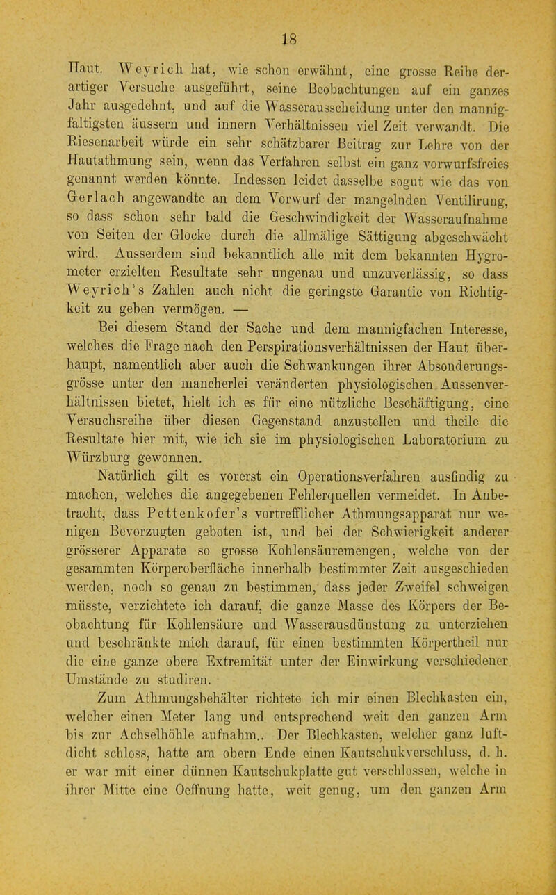 Haut. Weyrich hat, wie schon erwähnt, eine grosse Reihe der- artiger Versuche ausgeführt, seine Beobachtungen auf ein ganzes Jahr ausgedehnt, und auf die Wasserausscheidung unter den mannig- faltigsten äussern und innern Verhältnissen viel Zeit verwandt Die Ri esenarbeit würde ein sehr schätzbarer Beitrag zur Lehre von der Hautathmung sein, wenn das Verfahren selbst ein ganz vorwurfsfreies genannt werden könnte. Indessen leidet dasselbe sogut wie das von Gerlach angewandte an dem Vorwurf der mangelnden Ventilirung, so dass schon sehr bald die Geschwindigkeit der Wasseraufnahme von Seiten der Glocke durch die allmälige Sättigung abgeschwächt wird. Ausserdem sind bekanntlich alle mit dem bekannten Hygro- meter erzielten Resultate sehr ungenau und unzuverlässig, so dass Weyrich's Zahlen auch nicht die geringste Garantie von Richtig- keit zu geben vermögen. — Bei diesem Stand der Sache und dem mannigfachen Interesse, welches die Frage nach den Perspirationsverhältnissen der Haut über- haupt, namentlich aber auch die Schwankungen ihrer Absonderungs- grösse unter den mancherlei veränderten physiologischen Aussenver- hältnissen bietet, hielt ich es für eine nützliche Beschäftigung, eine Versuchsreihe über diesen Gegenstand anzustellen und theile die Resultate hier mit, wie iah sie im physiologischen Laboratorium zu Würzburg gewonnen. Natürlich gilt es vorerst ein Operationsverfahren ausfindig zu machen, welches die angegebenen Fehlerquellen vermeidet. In Anbe- tracht, dass Pettenkofer's vortrefflicher Athmungsapparat nur we^ nigen Bevorzugten geboten ist, und bei der Schwierigkeit anderer grösserer Apparate so grosse Kohlensäuremengen, welche von der gesamrnten Körperoberfläche innerhalb bestimmter Zeit ausgeschieden werden, noch so genau zu bestimmen, dass jeder Zweifel schweigen müsste, verzichtete ich darauf, die ganze Masse des Körpers der Be- obachtung für Kohlensäure und Wasserausdünstung zu unterziehen und beschränkte mich darauf, für einen bestimmten Körpertheil nur die eine ganze obere Extremität unter der Einwirkung verschiedener Umstände zu studiren. Zum Athmungsbehälter richtete ich mir einen Blechkasten ein. welcher einen Meter lang und entsprechend weit den ganzen Arm bis zur Achselhöhle aufnahm.. Der Blechkasten, welcher ganz luft- dicht schloss, hatte am obern Ende einen Kautschukverschluss, d. h. er war mit einer dünnen Kautschukplatte gut verschlossen, welche in ihrer Mitte eine Oeffnung hatte, weit genug, um den ganzen Ann