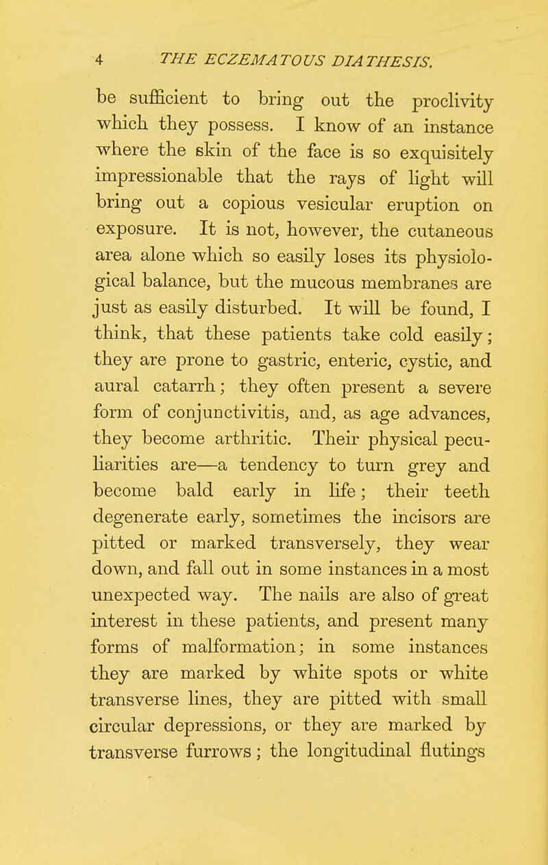 be sufficient to bring out the proclivity which they possess. I know of an instance where the skin of the face is so exquisitely impressionable that the rays of light will bring out a copious vesicular eruption on exposure. It is not, however, the cutaneous area alone which so easily loses its physiolo- gical balance, but the mucous membranes are just as easily disturbed. It will be found, I think, that these patients take cold easily; they are prone to gastric, enteric, cystic, and aural catarrh; they often present a severe form of conjunctivitis, and, as age advances, they become arthritic. Their physical pecu- liarities are—a tendency to turn grey and become bald early in life; their teeth degenerate early, sometimes the incisors are pitted or marked transversely, they wear down, and fall out in some instances in a most unexpected way. The nails are also of great interest in these patients, and present many forms of malformation; in some instances they are marked by white spots or white transverse lines, they are pitted with small circular depressions, or they are marked by transverse furrows; the longitudinal flutings