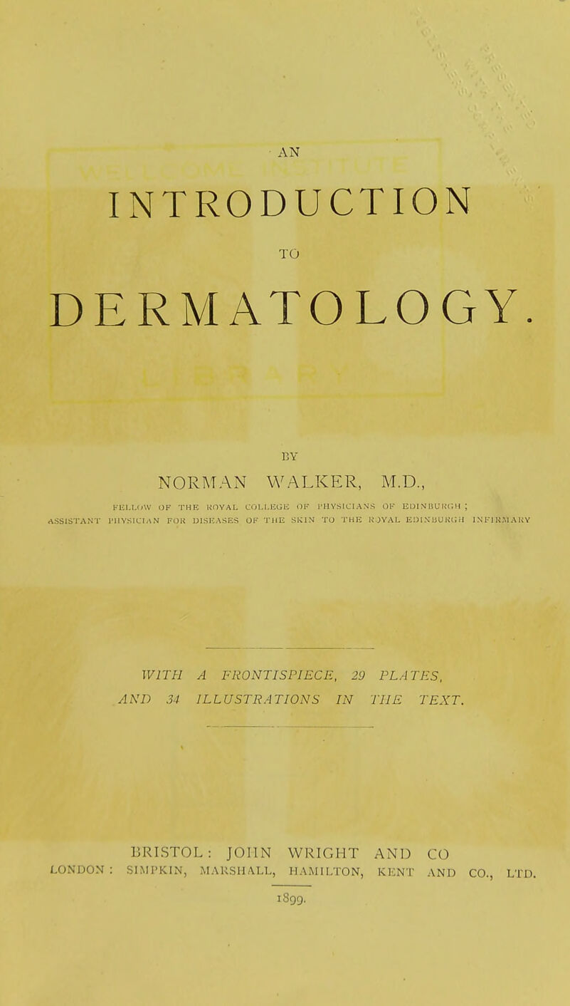 INTRODUCTION TO DERMATOLOGY BY NORMAN WALKER, M.D., FELLOW OF THF. ROYAL COLLEGE OF PHYSICIANS OF EDINBURGH | ASSISTANT PHYSICIAN FOR DISEASES OF THE SKIN TO THE ROYAL EDIXUUKUil INF1R.MARY WITH A FRONTISPIECE, 29 PLATES, AND 34 ILLUSTRATIONS IN THE TEXT. BRISTOL: JOHN WRIGHT AND CO LONDON: SlMPKiNj MARSHALL, HAMILTON, KENT AND CO., LTD. 1899.