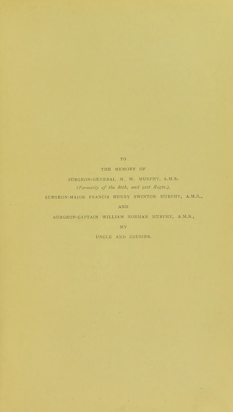 TO THE MEMORY OF SURG EON-GENERAL M. W. MURPHY, A.M.S. (Formerly of the Soth, and gist Regis.), SURG EON-MAJOR FRANCIS HENRY SWINTON MURPHY, A.M.S., AND SURGEON-CAPTAIN WILLIAM NORMAN MURPHY, A.M.S., MY UNCLE AND COUSINS.