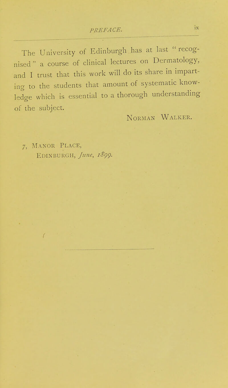 The University of Edinburgh has at last recog- nised  a course of clinical lectures on Dermatology, and I trust that this work will do its share in impart- ing to the students that amount of systematic know- ledge which is essential to a thorough understanding of the subject. Norman Walker. 7, Manor Place, Edinburgh, June, 1899. (