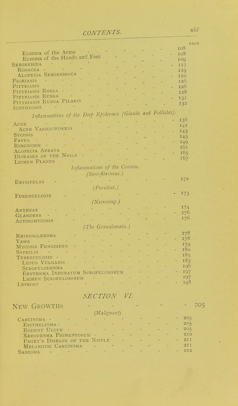 PAGE I OS Eczema of the Arms - . Io8 Eczema of the Hands and Feet - - _ jog Seborrhcea - • - 117 Rosacea - . ng Alopecia Seborrhoica • ' - 120 Psoriasis - - _ 126 Pityriasis - _ I26 Pityriasis Rosea - - . - 128 Pityriasis Rubra - . - 131 Pityriasis Rubra Pilaris ^ _ Ichthyosis Inflammations of the Deep Epidermis (Glands and Follicles). - 136 Acne - .142 Acne Varioliformis - . - 143 Sycosis - -  I45 Favus - . - 149 Ringworm - - _ l6l Alopecia Areata - . 16s Diseases of the Nails - ^ Lichen Planus Inflammations of the Corium. (Sero-fibrinous.) (Purulent.) 172 Erysipelas Furunculosis (Necrosing.) Anthrax - - 176 Glanders - - - ', Actinomycosis (The Granulomata.) 178 - 178 173 Rhinoscleroma Yaws . - - - - Mycosis Fungoidfs - - L79 r> - IcO Syphilis - - - „ Tuberculosis - - - 5 Lupus Vulgaris -----  I85 Scrofuloderma - - ■ I95 Erythema Induratum Scrofulosorum - - -' ^97 Lichen Scrofulosorum i97 Leprosy - r98 SECTION VI. New Growths - - - - - 205 [Malignant). Carcinoma -------- 205 Epithelioma ------- 205 Rodent Ulcer ------- 205 Xeroderma Pigmentosum ----- 210 Facet's Disease of the Nipple - - - - 211 Melanotic Carcinoma ... - 211 Sarcoma 212