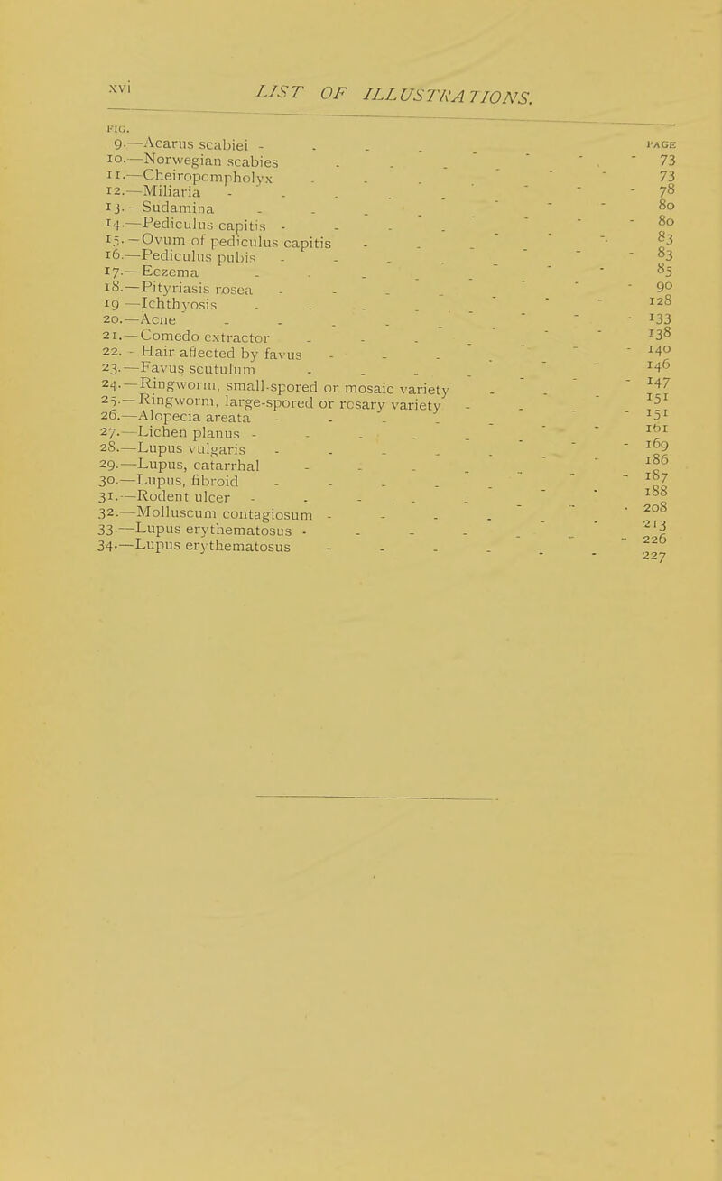 FIG. 9.—Acarus scabiei - 10. —Norwegian scabies 11. —Cheiropompholyx 12. —Miliaria . 13. - Sudamina - . . r4-—Pediculus capitis - 15. —Ovum of pediculus capitis 16. —Pediculus pubis .... 17-—Eczema .... 18.—Pityriasis rosea - 19 —Ichthyosis .... 20. —Acne .... 21. —Comedo extractor 22. - Hair aflected by favus 23-—Favus scutulum 24. —Ringworm, small-spored or mosaic variety 25. —Ringworm, large-spored or rosary variety 26. —Alopecia areata 27. —Lichen planus - 28. —Lupus vulgaris - 29. —Lupus, catarrhal 3°-—Lupus, fibroid .... 31. —Rodent ulcer - 32. —Molluscum contagiosum - 33. —Lupus erythematosus - 34-—Lupus erythematosus