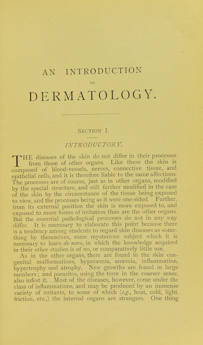 AN INTRODUCTION TO DERMATOLOGY. Section I. INTRODUCTORY. THE diseases of the skin do not differ in their processes from those of other organs. Like these the skin is composed of blood-vessels, nerves, connective tissue, and epithelial cells, and it is therefore liable to the same affections. The processes are of course, just as in other organs, modified by the special structure, and still further modified in the case of the skin by the circumstance of the tissue being exposed to view, and the processes being as it were one-sided. Further, from it's external position the skin is more exposed to, and exposed to more forms of irritation than are the other organs. But the essential pathological processes do not in any way differ. It is necessary to elaborate this point because there is a tendency among students to regard skin diseases as some- thing by themselves, some mysterious subject which it is necessary to learn de novo, in which the knowledge acquired in their other studies is of no, or comparatively little use. As in the other organs, there are found in the skin con- genital malformations, hypersemia, anaemia, inflammation, hypertrophy and atrophy. New growths are found in large numbers ; and parasites, using the term in the coarser sense, also infest it. Most of the diseases, however, come under the class of inflammations, and may be produced by an immense variety of irritants, to some of which (e.g., heat, cold, light, friction, etc.,) the internal organs are strangers. One thing