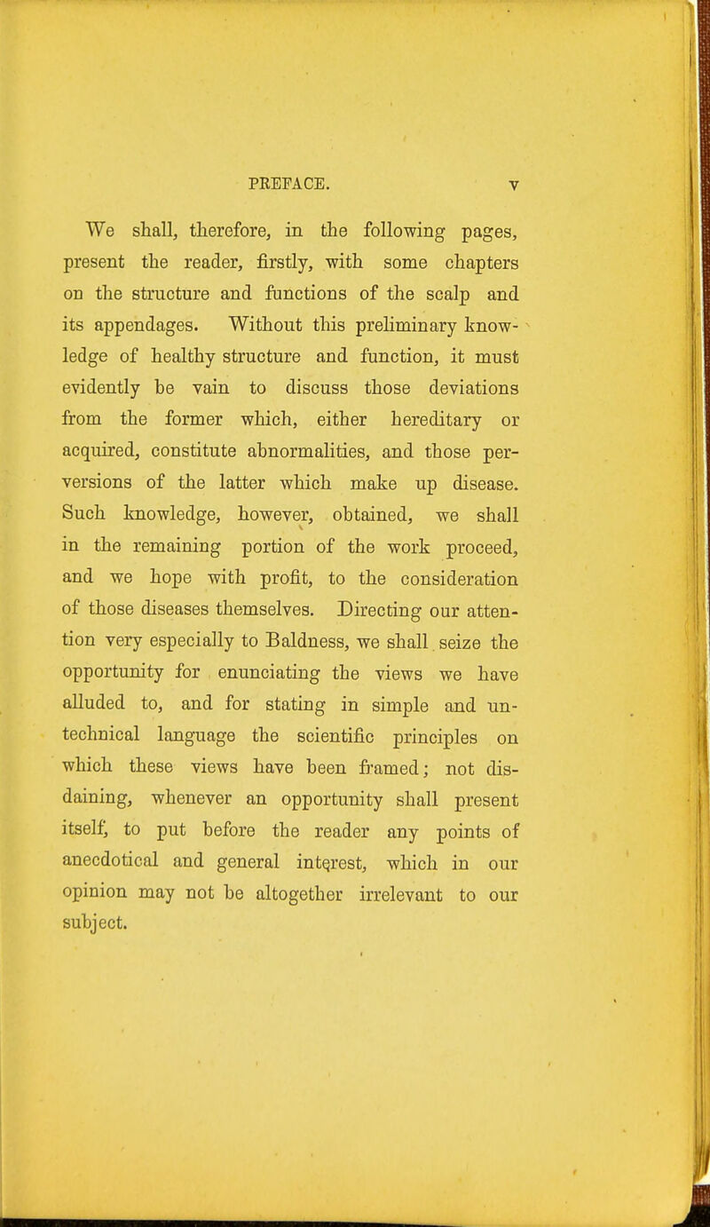 We shall, therefore, in the following pages, present the reader, firstly, with some chapters on the structure and functions of the scalp and its appendages. Without this preliminary know- ledge of healthy structure and function, it must evidently be vain to discuss those deviations from the former which, either hereditary or acquired, constitute abnormalities, and those per- versions of the latter which make up disease. Such knowledge, however, obtained, we shall in the remaining portion of the work proceed, and we hope with profit, to the consideration of those diseases themselves. Directing our atten- tion very especially to Baldness, we shall. seize the opportunity for enunciating tbe views we have alluded to, and for stating in simple and un- technical language the scientific principles on which these views have been framed; not dis- daining, whenever an opportunity shall present itself; to put before the reader any points of anecdotical and general interest, which in our opinion may not be altogether irrelevant to our subject.