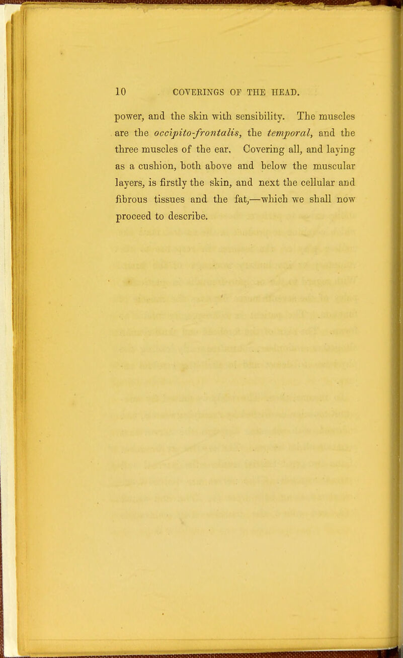 power, and the skin with sensibility. The muscles are the occipito-frontalis, the temporal, and the three muscles of the ear. Covering all, and laying as a cushion, both above and below the muscular layers, is firstly the skin, and next the cellular and fibrous tissues and the fat,—which we shall now proceed to describe.