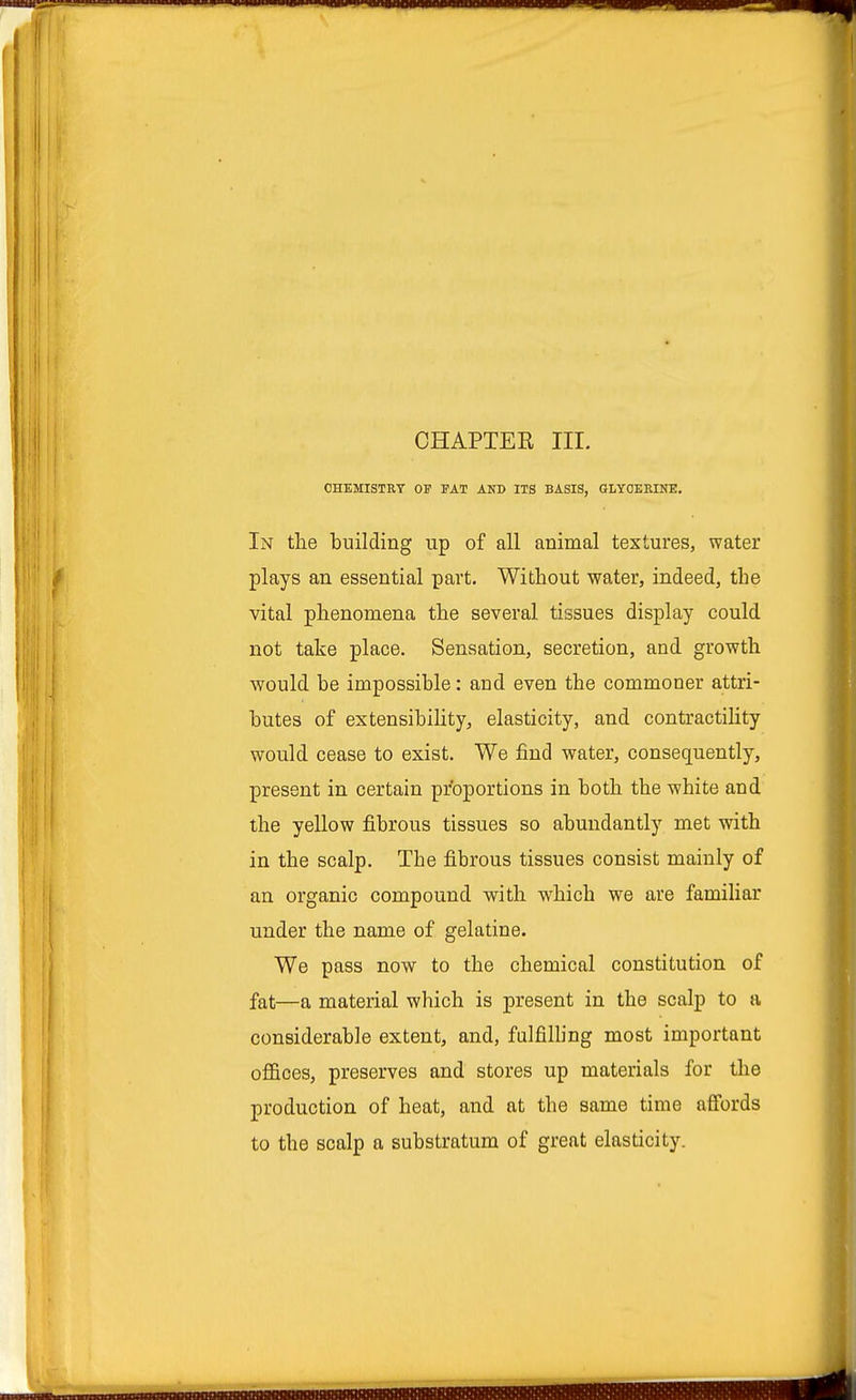 CHAPTER III. CHEMISTRY OF FAT AND ITS BASIS, GLYCERINE. In the building up of all animal textures, water plays an essential part. Without water, indeed, the vital phenomena the several tissues display could not take place. Sensation, secretion, and growth would be impossible: and even the commoner attri- butes of extensibility, elasticity, and contractility would cease to exist. We find water, consequently, present in certain proportions in both the white and the yellow fibrous tissues so abundantly met with in the scalp. The fibrous tissues consist mainly of an organic compound with which we are familiar under the name of gelatine. We pass now to the chemical constitution of fat—a material which is present in the scalp to a considerable extent, and, fulfilling most important offices, preserves and stores up materials for the production of heat, and at the same time affords to the scalp a substratum of great elasticity.