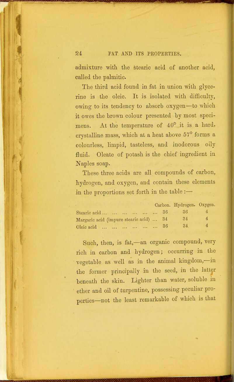 admixture with the stearic acid of another acid, called the palmitic. The third acid found in fat in union with glyce- rine is the oleic. It is isolated with difficulty, owing to its tendency to ahsorb oxygen—to which it owes the hrown colour presented hy most speci- mens. At the temperature of 40° it is a hard, crystalline mass, which at a heat ahove 57° forms a colourless, limpid, tasteless, and inodorous oily fluid. Oleate of potash is the chief ingredient in Naples soap. These three acids are all compounds of carbon, hydrogen, and oxygen, and contain these elements in the proportions set forth in the table :— Carbon. Hydrogen. Oxygen. Stearic acid 36 36 4 Margaric acid (impure stearic acid) ... 34 34 4 Oleic acid 36 34 4 Such, then, is fat—an organic compound, very rich in carbon and hydrogen; occurring in the vegetable as well as in the animal kingdom,—in the former principally in the seed, in the latter beneath the skin. Lighter than water, soluble in ether and oil of turpentine, possessing peculiar pro- perties—not the least remarkable of which is that