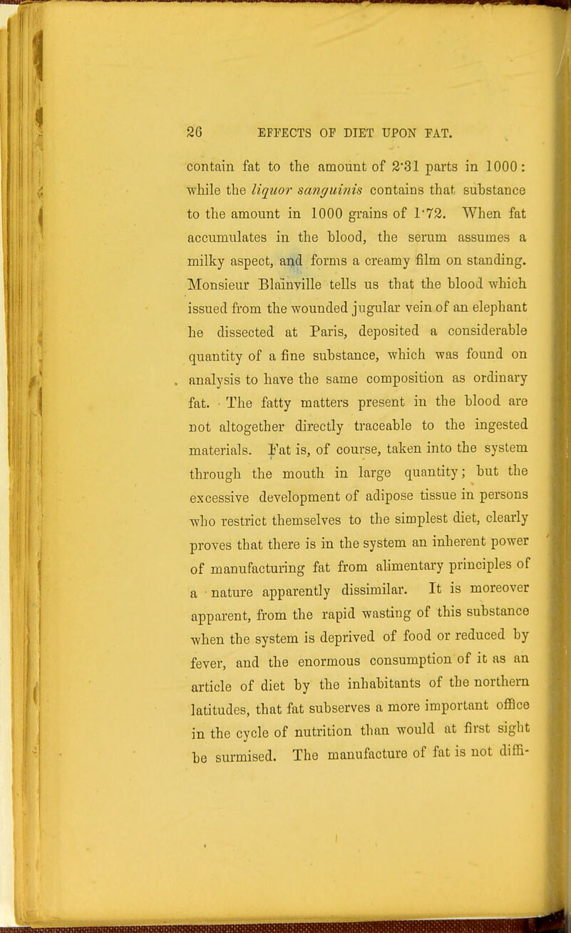 contain fat to the amount of 2*31 parts in 1000 : while the liquor sanguinis contains that substance to the amount in 1000 grains of T72. When fat accumulates in the blood, the serum assumes a milky aspect, and forms a creamy film on standing. Monsieur Bla'inyille tells us that the blood which issued from the wounded jugular vein of an elephant he dissected at Paris, deposited a considerable quantity of a fine substance, which was found on . analysis to have the same composition as ordinary fat. • The fatty matters present in the blood are not altogether directly traceable to the ingested materials. Fat is, of course, taken into the system through the mouth in large quantity; but the excessive development of adipose tissue in persons who restrict themselves to the simplest diet, clearly proves that there is in the system an inherent power of manufacturing fat from alimentary principles of a nature apparently dissimilar. It is moreover apparent, from the rapid wasting of this substance when the system is deprived of food or reduced by fever, and the enormous consumption of it as an article of diet by the inhabitants of the northern latitudes, that fat subserves a more important office in the cycle of nutrition than would at first sight be surmised. The manufacture of fat is not diffi- i