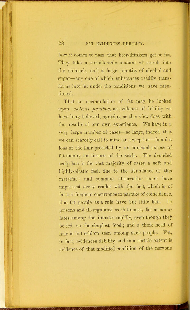 how it comes to pass that beer-drinkers get so fat. They take a considerable amount of starch into the stomach, and a large quantity of alcohol and sugar—any one of which substances readily trans- forms into fat under the conditions we have men- tioned. That an accumulation of fat may be looked upon, ceteris paribus, as evidence of debility we have long believed, agreeing as this view does with the results of our own experience. We have in a very large number of cases—so large, indeed, that we can scarcely call to mind an exception—found a loss of the hair preceded by an unusual excess of fat among the tissues of the scalp. The denuded scalp has in the vast majority of cases a soft and highly-elastic feel, due to the abundance of this material; and common observation must have impressed every reader with the fact, which is of far too frequent occurrence to partake of coincidence, that fat people as a rule have but little hair. In prisons and ill-regulated work-houses, fat accumu- lates among the inmates rapidly, even though they be fed on the simplest food; and a thick head of hair is but seldom seen among such people. Fat, in fact, evidences debility, and to a certain extent is evidence of that modified condition of the nervous