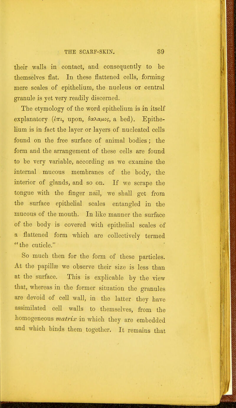 their walls in contact, and consequently to be themselves flat. In these flattened cells, forming mere scales of epithelium, the nucleus or central granule is yet very readily discerned. The etymology of the word epithelium is in itself explanatory (etti, upon, Saxa^og, a bed). Epithe- lium is in fact the layer or layers of nucleated cells found on the free surface of animal bodies ; the form and the arrangement of these cells are found to be very variable, according as we examine the internal mucous membranes of the body, the interior of glands, and so on. If we scrape the tongue with the finger nail, we shall get from the surface epithelial scales entangled in the mucous of the mouth. In like manner the surface of the body is covered with epithelial scales of a flattened form which are collectively termed the cuticle. So much then for the form of these particles. At the papillae we observe their size is less than at the surface. This is explicable by the view that, whereas in the former situation the granules are devoid of cell wall, in the latter they have assimilated cell walls to themselves, from the homogeneous matrix in which they are embedded and which binds them together. It remains that